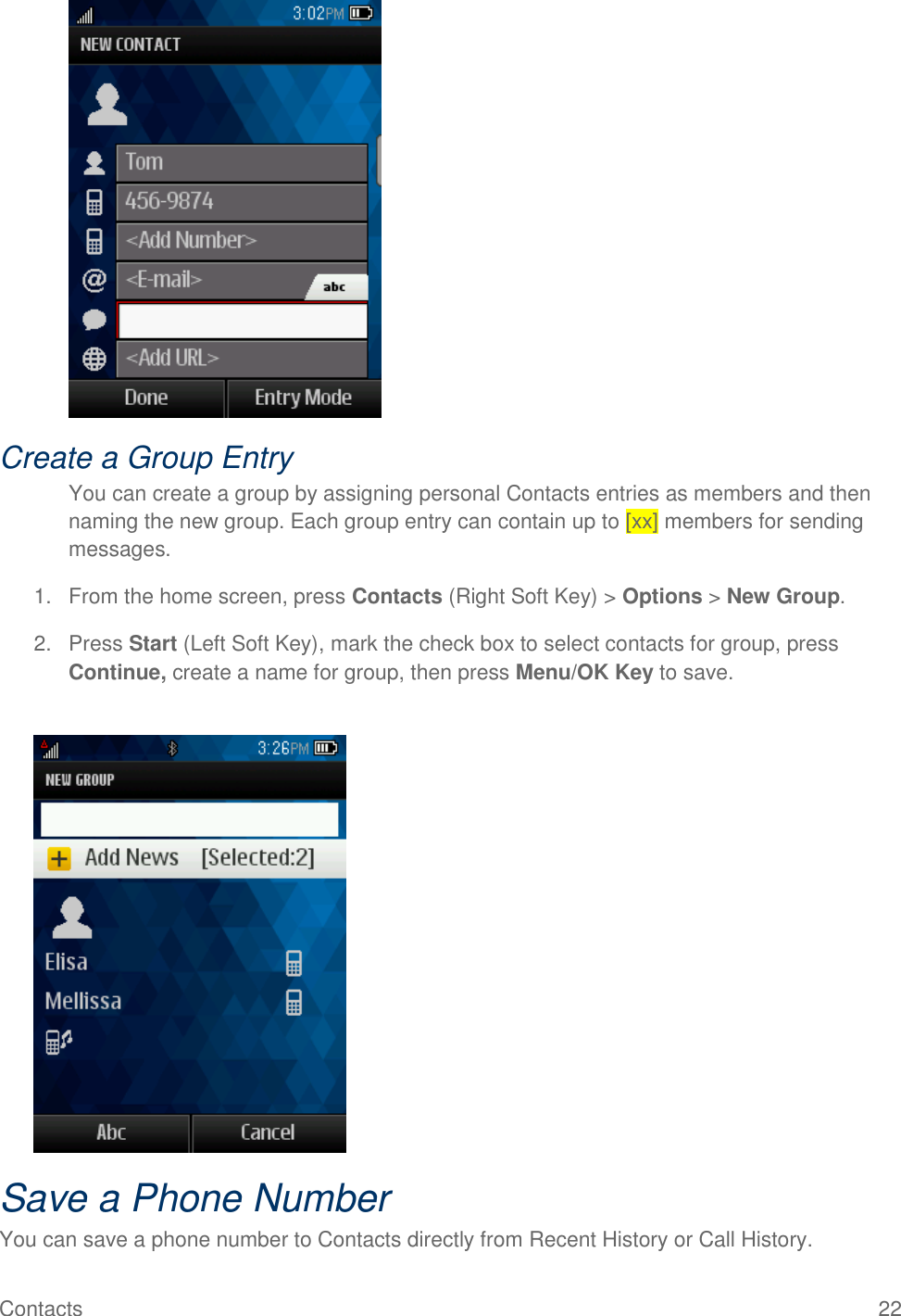 Contacts  22  Create a Group Entry You can create a group by assigning personal Contacts entries as members and then naming the new group. Each group entry can contain up to [xx] members for sending messages. 1.  From the home screen, press Contacts (Right Soft Key) &gt; Options &gt; New Group. 2.  Press Start (Left Soft Key), mark the check box to select contacts for group, press Continue, create a name for group, then press Menu/OK Key to save.   Save a Phone Number You can save a phone number to Contacts directly from Recent History or Call History. 