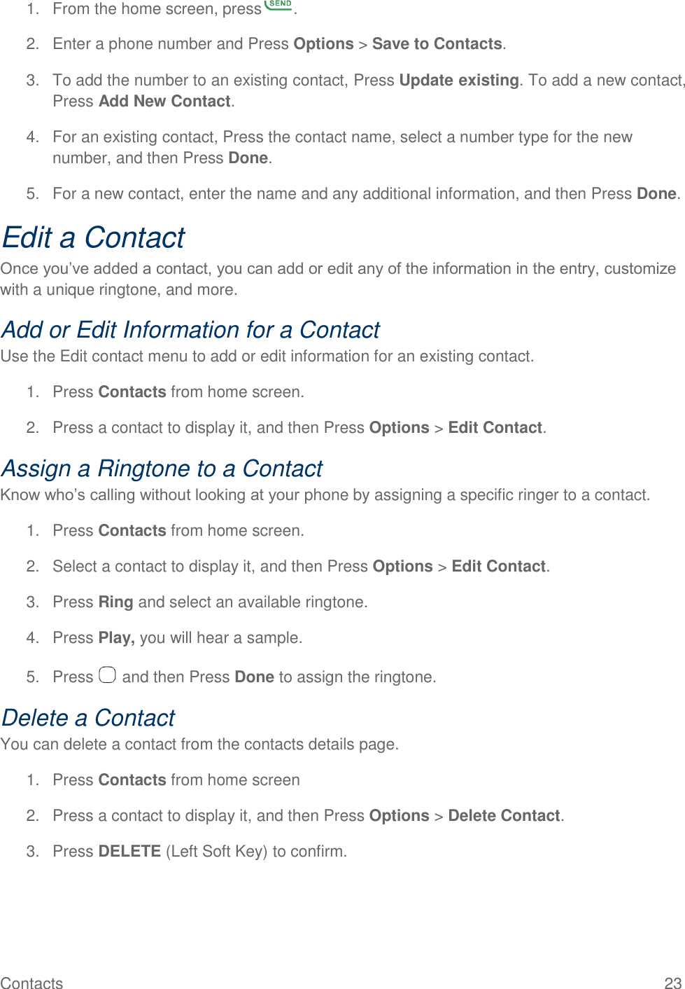 Contacts  23 1.  From the home screen, press . 2.  Enter a phone number and Press Options &gt; Save to Contacts. 3.  To add the number to an existing contact, Press Update existing. To add a new contact, Press Add New Contact. 4.  For an existing contact, Press the contact name, select a number type for the new number, and then Press Done. 5.  For a new contact, enter the name and any additional information, and then Press Done. Edit a Contact Once you’ve added a contact, you can add or edit any of the information in the entry, customize with a unique ringtone, and more. Add or Edit Information for a Contact Use the Edit contact menu to add or edit information for an existing contact. 1.  Press Contacts from home screen. 2.  Press a contact to display it, and then Press Options &gt; Edit Contact. Assign a Ringtone to a Contact Know who’s calling without looking at your phone by assigning a specific ringer to a contact. 1.  Press Contacts from home screen. 2.  Select a contact to display it, and then Press Options &gt; Edit Contact. 3.  Press Ring and select an available ringtone. 4.  Press Play, you will hear a sample. 5.  Press   and then Press Done to assign the ringtone. Delete a Contact You can delete a contact from the contacts details page. 1.  Press Contacts from home screen 2.  Press a contact to display it, and then Press Options &gt; Delete Contact. 3.  Press DELETE (Left Soft Key) to confirm.  