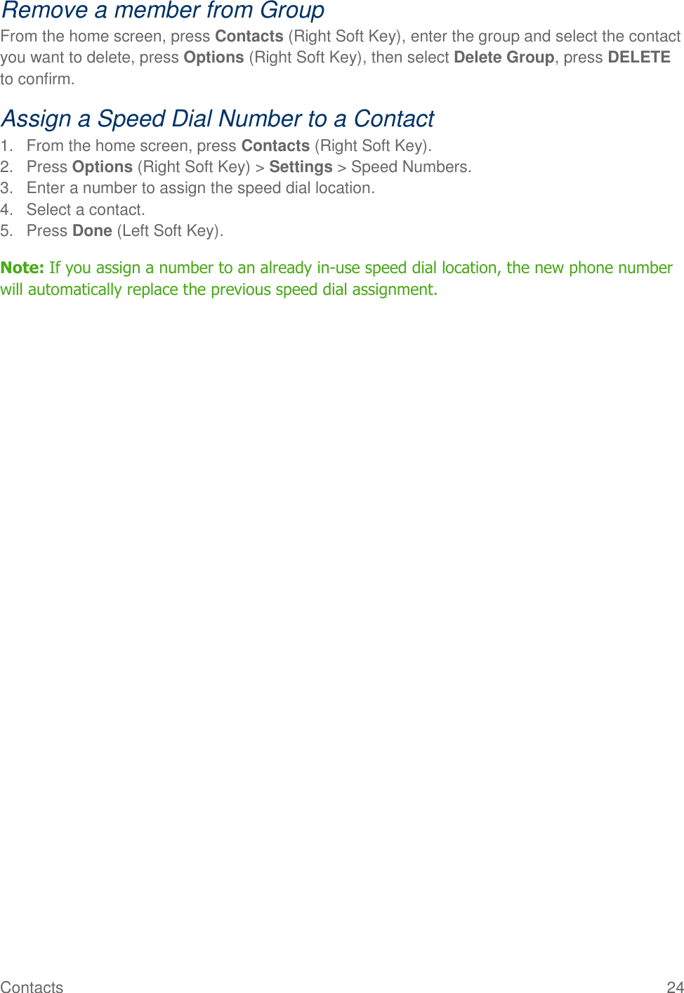 Contacts  24 Remove a member from Group From the home screen, press Contacts (Right Soft Key), enter the group and select the contact you want to delete, press Options (Right Soft Key), then select Delete Group, press DELETE to confirm. Assign a Speed Dial Number to a Contact 1.  From the home screen, press Contacts (Right Soft Key). 2.  Press Options (Right Soft Key) &gt; Settings &gt; Speed Numbers. 3.  Enter a number to assign the speed dial location. 4.  Select a contact. 5.  Press Done (Left Soft Key). Note: If you assign a number to an already in-use speed dial location, the new phone number will automatically replace the previous speed dial assignment. 