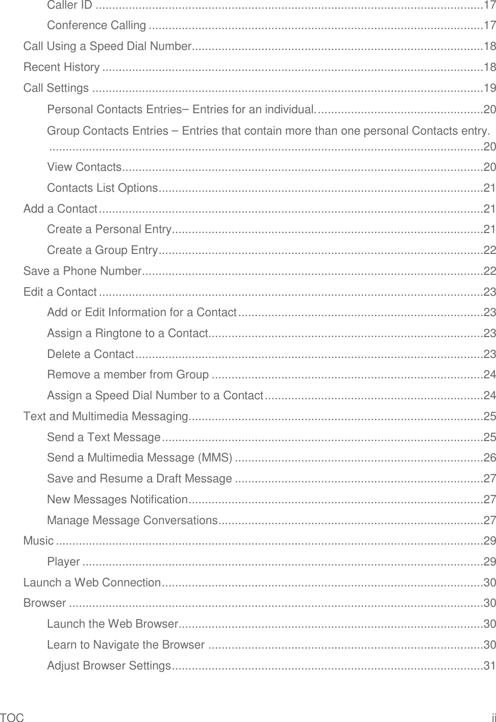 TOC  ii Caller ID .....................................................................................................................17 Conference Calling .....................................................................................................17 Call Using a Speed Dial Number........................................................................................18 Recent History ...................................................................................................................18 Call Settings ......................................................................................................................19 Personal Contacts Entries– Entries for an individual. ..................................................20 Group Contacts Entries – Entries that contain more than one personal Contacts entry. ...................................................................................................................................20 View Contacts .............................................................................................................20 Contacts List Options ..................................................................................................21 Add a Contact ....................................................................................................................21 Create a Personal Entry..............................................................................................21 Create a Group Entry ..................................................................................................22 Save a Phone Number .......................................................................................................22 Edit a Contact ....................................................................................................................23 Add or Edit Information for a Contact ..........................................................................23 Assign a Ringtone to a Contact...................................................................................23 Delete a Contact .........................................................................................................23 Remove a member from Group ..................................................................................24 Assign a Speed Dial Number to a Contact ..................................................................24 Text and Multimedia Messaging.........................................................................................25 Send a Text Message .................................................................................................25 Send a Multimedia Message (MMS) ...........................................................................26 Save and Resume a Draft Message ...........................................................................27 New Messages Notification .........................................................................................27 Manage Message Conversations ................................................................................27 Music .................................................................................................................................29 Player .........................................................................................................................29 Launch a Web Connection .................................................................................................30 Browser .............................................................................................................................30 Launch the Web Browser............................................................................................30 Learn to Navigate the Browser ...................................................................................30 Adjust Browser Settings ..............................................................................................31 