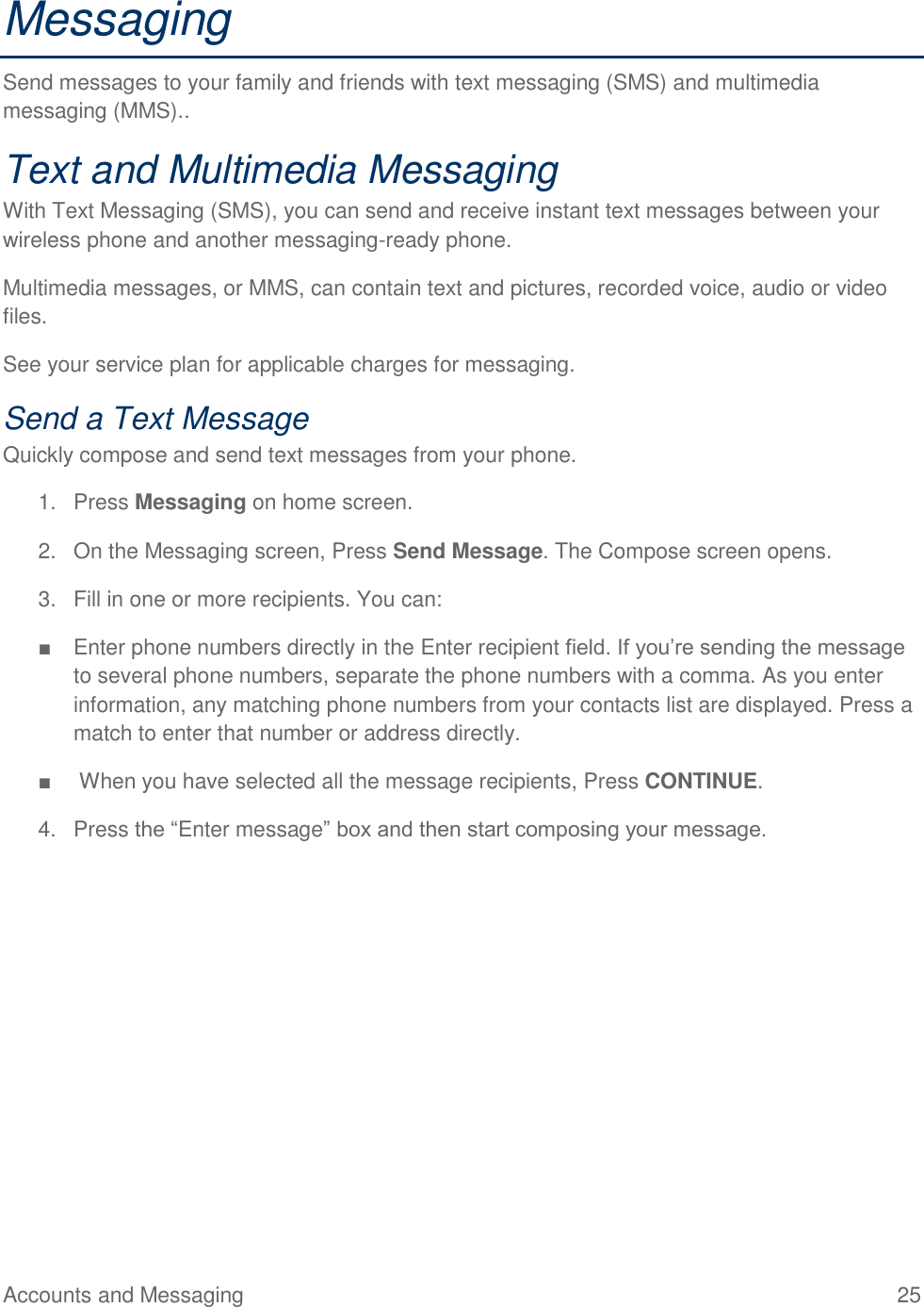 Accounts and Messaging  25 Messaging Send messages to your family and friends with text messaging (SMS) and multimedia messaging (MMS).. Text and Multimedia Messaging With Text Messaging (SMS), you can send and receive instant text messages between your wireless phone and another messaging-ready phone. Multimedia messages, or MMS, can contain text and pictures, recorded voice, audio or video files. See your service plan for applicable charges for messaging. Send a Text Message Quickly compose and send text messages from your phone. 1.  Press Messaging on home screen. 2.  On the Messaging screen, Press Send Message. The Compose screen opens. 3.  Fill in one or more recipients. You can: ■  Enter phone numbers directly in the Enter recipient field. If you’re sending the message to several phone numbers, separate the phone numbers with a comma. As you enter information, any matching phone numbers from your contacts list are displayed. Press a match to enter that number or address directly. ■   When you have selected all the message recipients, Press CONTINUE. 4.  Press the “Enter message” box and then start composing your message. 