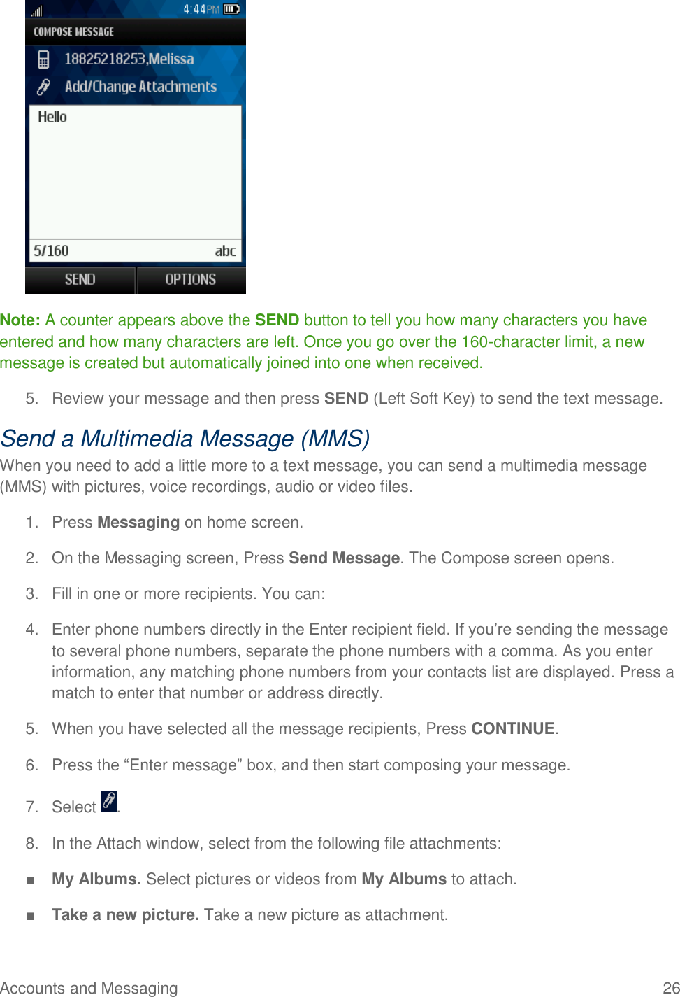 Accounts and Messaging  26  Note: A counter appears above the SEND button to tell you how many characters you have entered and how many characters are left. Once you go over the 160-character limit, a new message is created but automatically joined into one when received. 5.  Review your message and then press SEND (Left Soft Key) to send the text message. Send a Multimedia Message (MMS) When you need to add a little more to a text message, you can send a multimedia message (MMS) with pictures, voice recordings, audio or video files. 1.  Press Messaging on home screen. 2.  On the Messaging screen, Press Send Message. The Compose screen opens. 3.  Fill in one or more recipients. You can: 4. Enter phone numbers directly in the Enter recipient field. If you’re sending the message to several phone numbers, separate the phone numbers with a comma. As you enter information, any matching phone numbers from your contacts list are displayed. Press a match to enter that number or address directly. 5.  When you have selected all the message recipients, Press CONTINUE. 6.  Press the “Enter message” box, and then start composing your message. 7.  Select  . 8.  In the Attach window, select from the following file attachments: ■ My Albums. Select pictures or videos from My Albums to attach. ■ Take a new picture. Take a new picture as attachment. 