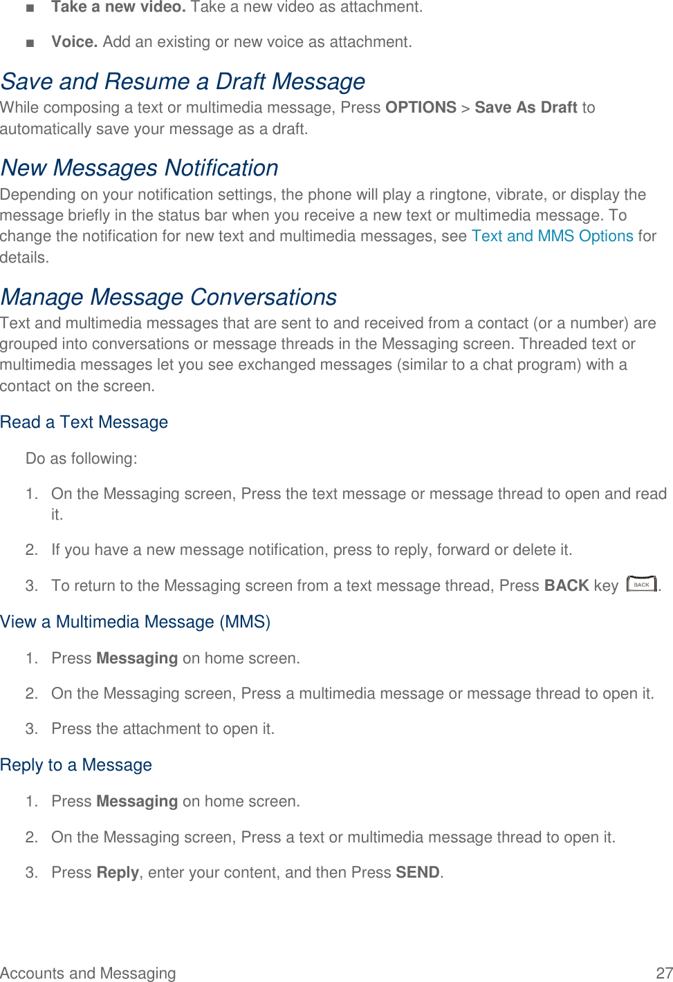 Accounts and Messaging  27 ■ Take a new video. Take a new video as attachment. ■ Voice. Add an existing or new voice as attachment. Save and Resume a Draft Message While composing a text or multimedia message, Press OPTIONS &gt; Save As Draft to automatically save your message as a draft. New Messages Notification Depending on your notification settings, the phone will play a ringtone, vibrate, or display the message briefly in the status bar when you receive a new text or multimedia message. To change the notification for new text and multimedia messages, see Text and MMS Options for details. Manage Message Conversations Text and multimedia messages that are sent to and received from a contact (or a number) are grouped into conversations or message threads in the Messaging screen. Threaded text or multimedia messages let you see exchanged messages (similar to a chat program) with a contact on the screen. Read a Text Message Do as following: 1.  On the Messaging screen, Press the text message or message thread to open and read it. 2.  If you have a new message notification, press to reply, forward or delete it. 3.  To return to the Messaging screen from a text message thread, Press BACK key   . View a Multimedia Message (MMS) 1.  Press Messaging on home screen. 2.  On the Messaging screen, Press a multimedia message or message thread to open it. 3.  Press the attachment to open it. Reply to a Message 1.  Press Messaging on home screen. 2.  On the Messaging screen, Press a text or multimedia message thread to open it. 3.  Press Reply, enter your content, and then Press SEND. 