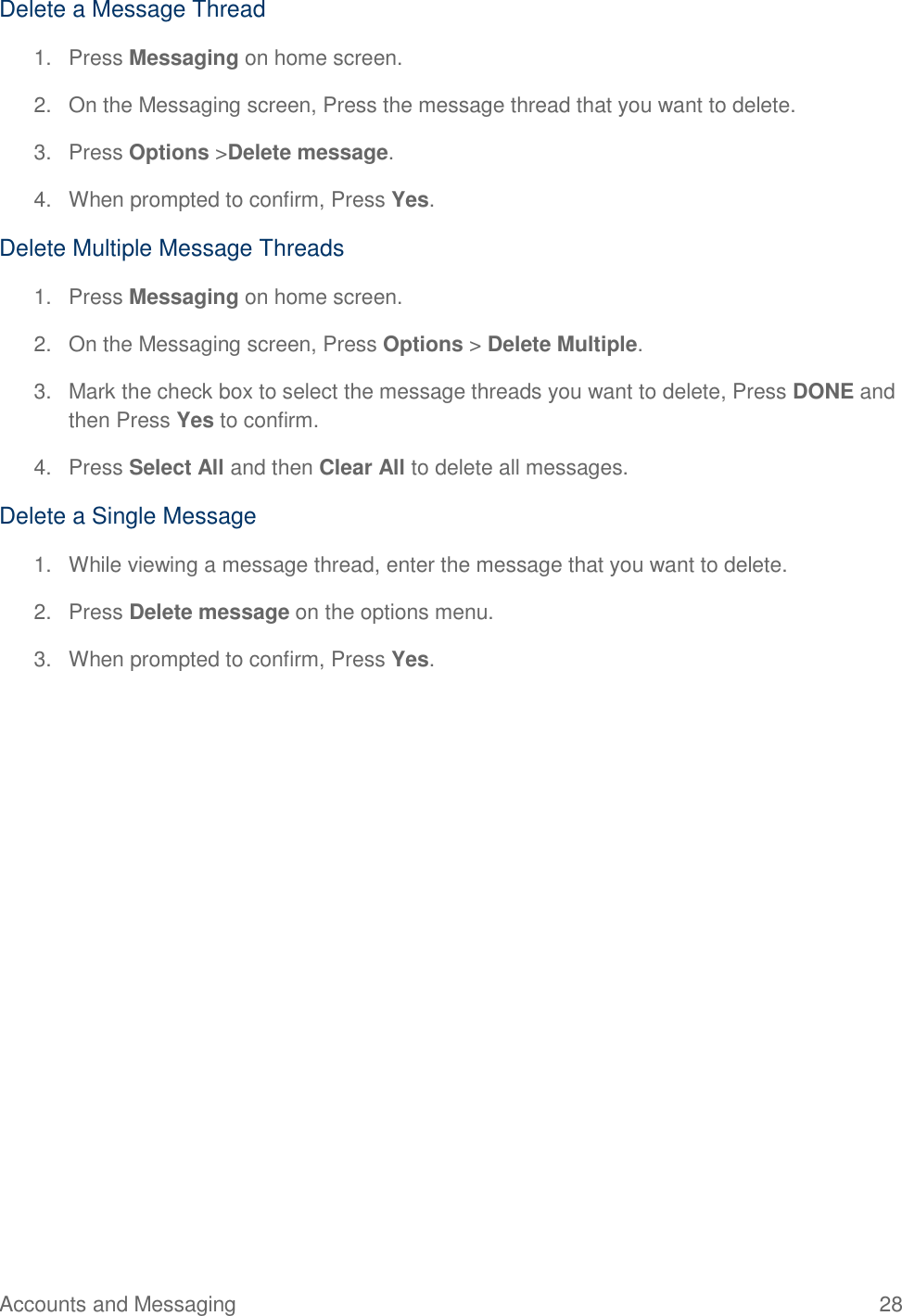 Accounts and Messaging  28 Delete a Message Thread 1.  Press Messaging on home screen. 2.  On the Messaging screen, Press the message thread that you want to delete. 3.  Press Options &gt;Delete message. 4.  When prompted to confirm, Press Yes. Delete Multiple Message Threads 1.  Press Messaging on home screen. 2.  On the Messaging screen, Press Options &gt; Delete Multiple.  3.  Mark the check box to select the message threads you want to delete, Press DONE and then Press Yes to confirm.  4.  Press Select All and then Clear All to delete all messages. Delete a Single Message 1.  While viewing a message thread, enter the message that you want to delete.  2.  Press Delete message on the options menu.  3.  When prompted to confirm, Press Yes. 