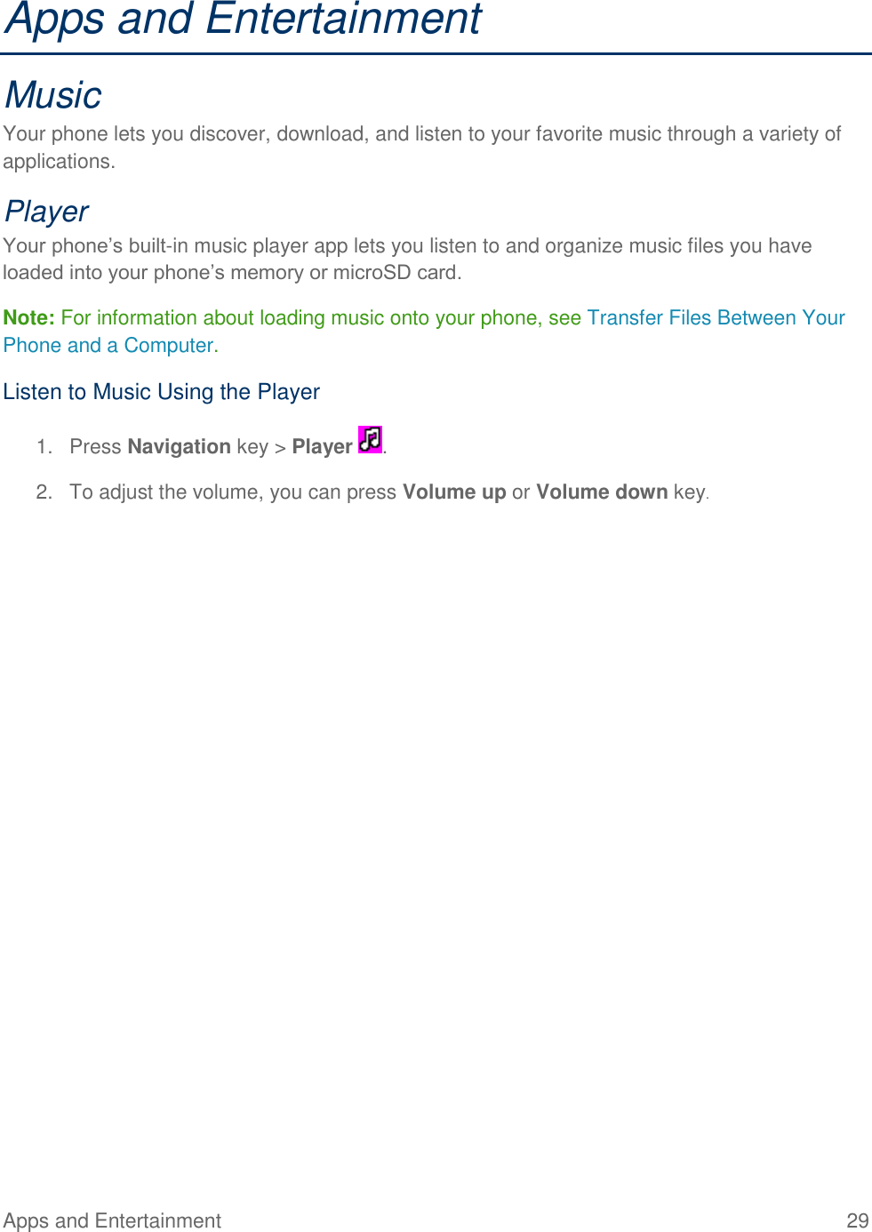 Apps and Entertainment  29   Apps and Entertainment Music Your phone lets you discover, download, and listen to your favorite music through a variety of applications. Player Your phone’s built-in music player app lets you listen to and organize music files you have loaded into your phone’s memory or microSD card. Note: For information about loading music onto your phone, see Transfer Files Between Your Phone and a Computer. Listen to Music Using the Player 1.  Press Navigation key &gt; Player  . 2.  To adjust the volume, you can press Volume up or Volume down key. 