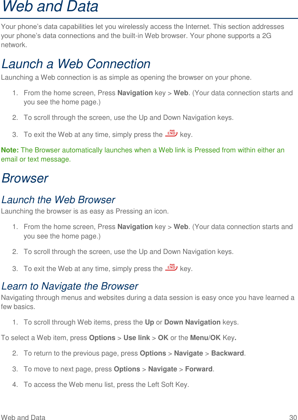 Web and Data  30 Web and Data Your phone’s data capabilities let you wirelessly access the Internet. This section addresses your phone’s data connections and the built-in Web browser. Your phone supports a 2G network. Launch a Web Connection  Launching a Web connection is as simple as opening the browser on your phone. 1.  From the home screen, Press Navigation key &gt; Web. (Your data connection starts and you see the home page.)  2.  To scroll through the screen, use the Up and Down Navigation keys.  3.  To exit the Web at any time, simply press the   key. Note: The Browser automatically launches when a Web link is Pressed from within either an email or text message. Browser Launch the Web Browser Launching the browser is as easy as Pressing an icon. 1.  From the home screen, Press Navigation key &gt; Web. (Your data connection starts and you see the home page.)  2.  To scroll through the screen, use the Up and Down Navigation keys.  3.  To exit the Web at any time, simply press the   key. Learn to Navigate the Browser Navigating through menus and websites during a data session is easy once you have learned a few basics.    1.  To scroll through Web items, press the Up or Down Navigation keys. To select a Web item, press Options &gt; Use link &gt; OK or the Menu/OK Key. 2.  To return to the previous page, press Options &gt; Navigate &gt; Backward. 3.  To move to next page, press Options &gt; Navigate &gt; Forward. 4.  To access the Web menu list, press the Left Soft Key. 