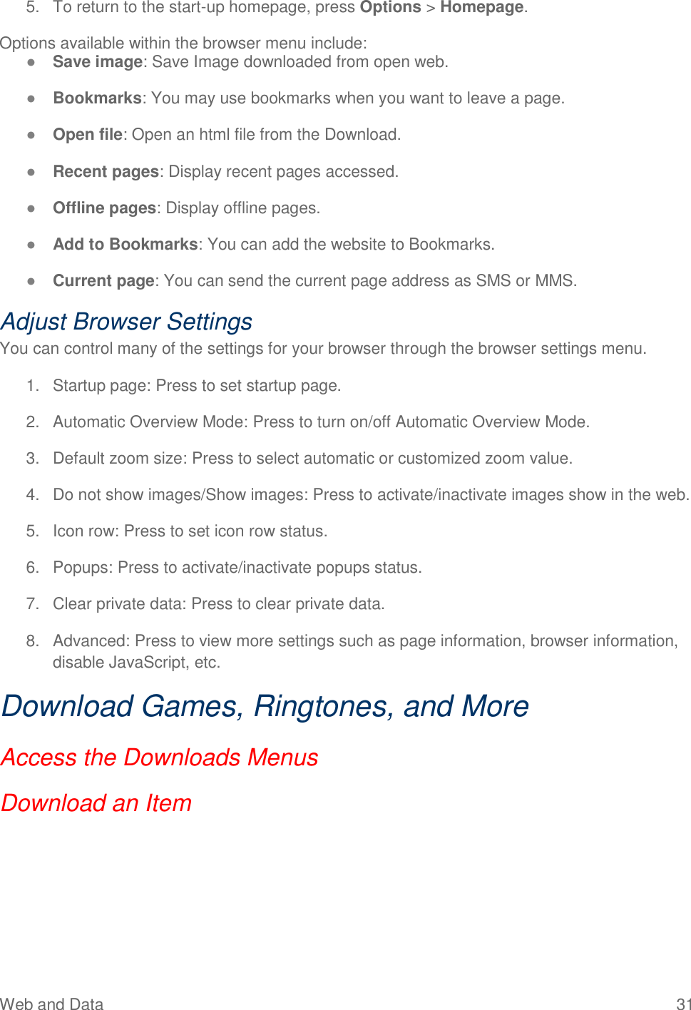 Web and Data  31 5.  To return to the start-up homepage, press Options &gt; Homepage. Options available within the browser menu include: ● Save image: Save Image downloaded from open web. ● Bookmarks: You may use bookmarks when you want to leave a page. ● Open file: Open an html file from the Download. ● Recent pages: Display recent pages accessed. ● Offline pages: Display offline pages. ● Add to Bookmarks: You can add the website to Bookmarks. ● Current page: You can send the current page address as SMS or MMS. Adjust Browser Settings You can control many of the settings for your browser through the browser settings menu. 1.  Startup page: Press to set startup page. 2.  Automatic Overview Mode: Press to turn on/off Automatic Overview Mode. 3.  Default zoom size: Press to select automatic or customized zoom value. 4.  Do not show images/Show images: Press to activate/inactivate images show in the web. 5.  Icon row: Press to set icon row status. 6.  Popups: Press to activate/inactivate popups status. 7.  Clear private data: Press to clear private data. 8.  Advanced: Press to view more settings such as page information, browser information, disable JavaScript, etc. Download Games, Ringtones, and More Access the Downloads Menus Download an Item 