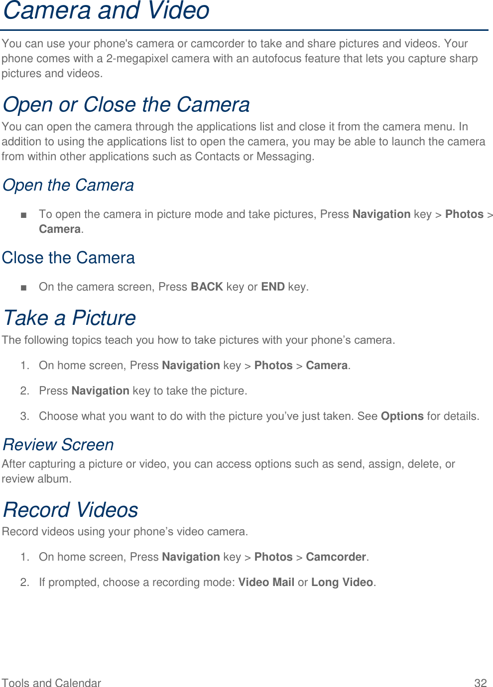 Tools and Calendar  32 Camera and Video You can use your phone&apos;s camera or camcorder to take and share pictures and videos. Your phone comes with a 2-megapixel camera with an autofocus feature that lets you capture sharp pictures and videos. Open or Close the Camera You can open the camera through the applications list and close it from the camera menu. In addition to using the applications list to open the camera, you may be able to launch the camera from within other applications such as Contacts or Messaging. Open the Camera ■  To open the camera in picture mode and take pictures, Press Navigation key &gt; Photos &gt; Camera. Close the Camera ■  On the camera screen, Press BACK key or END key. Take a Picture The following topics teach you how to take pictures with your phone’s camera. 1.  On home screen, Press Navigation key &gt; Photos &gt; Camera. 2.  Press Navigation key to take the picture. 3.  Choose what you want to do with the picture you’ve just taken. See Options for details. Review Screen After capturing a picture or video, you can access options such as send, assign, delete, or review album. Record Videos Record videos using your phone’s video camera. 1.  On home screen, Press Navigation key &gt; Photos &gt; Camcorder. 2.  If prompted, choose a recording mode: Video Mail or Long Video. 