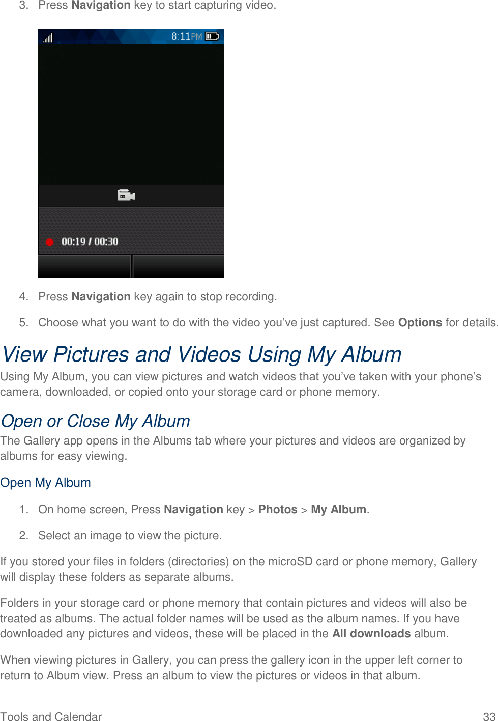 Tools and Calendar  33 3.  Press Navigation key to start capturing video.   4.  Press Navigation key again to stop recording. 5. Choose what you want to do with the video you’ve just captured. See Options for details. View Pictures and Videos Using My Album Using My Album, you can view pictures and watch videos that you’ve taken with your phone’s camera, downloaded, or copied onto your storage card or phone memory. Open or Close My Album The Gallery app opens in the Albums tab where your pictures and videos are organized by albums for easy viewing. Open My Album  1.  On home screen, Press Navigation key &gt; Photos &gt; My Album. 2.  Select an image to view the picture. If you stored your files in folders (directories) on the microSD card or phone memory, Gallery will display these folders as separate albums.  Folders in your storage card or phone memory that contain pictures and videos will also be treated as albums. The actual folder names will be used as the album names. If you have downloaded any pictures and videos, these will be placed in the All downloads album. When viewing pictures in Gallery, you can press the gallery icon in the upper left corner to return to Album view. Press an album to view the pictures or videos in that album. 