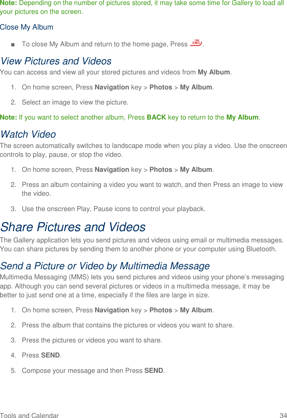 Tools and Calendar  34 Note: Depending on the number of pictures stored, it may take some time for Gallery to load all your pictures on the screen. Close My Album  ■  To close My Album and return to the home page, Press  . View Pictures and Videos You can access and view all your stored pictures and videos from My Album. 1.  On home screen, Press Navigation key &gt; Photos &gt; My Album. 2.  Select an image to view the picture. Note: If you want to select another album, Press BACK key to return to the My Album. Watch Video The screen automatically switches to landscape mode when you play a video. Use the onscreen controls to play, pause, or stop the video. 1.  On home screen, Press Navigation key &gt; Photos &gt; My Album. 2.  Press an album containing a video you want to watch, and then Press an image to view the video. 3.  Use the onscreen Play, Pause icons to control your playback. Share Pictures and Videos The Gallery application lets you send pictures and videos using email or multimedia messages. You can share pictures by sending them to another phone or your computer using Bluetooth. Send a Picture or Video by Multimedia Message Multimedia Messaging (MMS) lets you send pictures and videos using your phone’s messaging app. Although you can send several pictures or videos in a multimedia message, it may be better to just send one at a time, especially if the files are large in size. 1.  On home screen, Press Navigation key &gt; Photos &gt; My Album. 2.  Press the album that contains the pictures or videos you want to share. 3.  Press the pictures or videos you want to share. 4.  Press SEND. 5.  Compose your message and then Press SEND.  