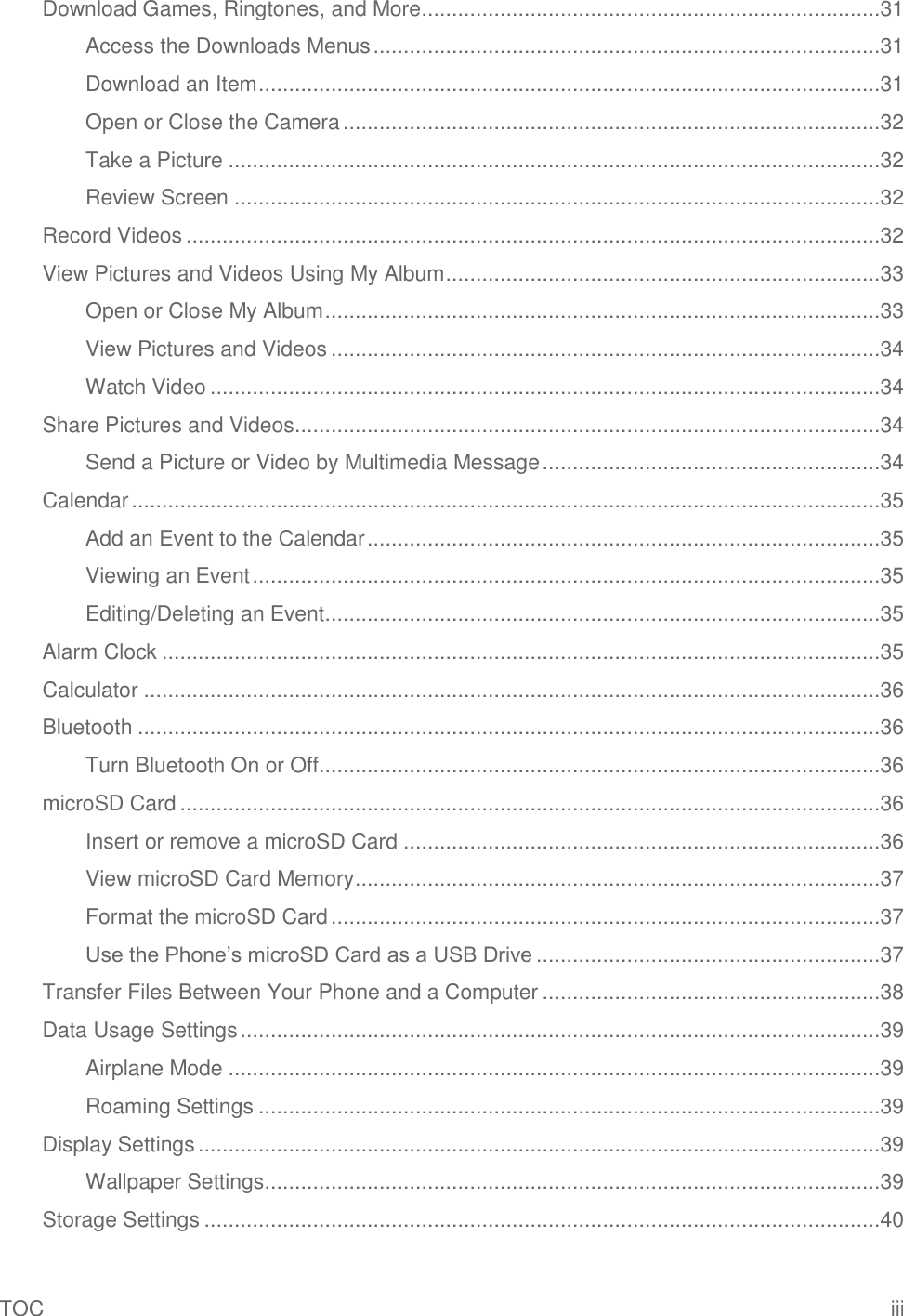 TOC  iii Download Games, Ringtones, and More ............................................................................31 Access the Downloads Menus ....................................................................................31 Download an Item .......................................................................................................31 Open or Close the Camera .........................................................................................32 Take a Picture ............................................................................................................32 Review Screen ...........................................................................................................32 Record Videos ...................................................................................................................32 View Pictures and Videos Using My Album ........................................................................33 Open or Close My Album ............................................................................................33 View Pictures and Videos ...........................................................................................34 Watch Video ...............................................................................................................34 Share Pictures and Videos.................................................................................................34 Send a Picture or Video by Multimedia Message ........................................................34 Calendar ............................................................................................................................35 Add an Event to the Calendar .....................................................................................35 Viewing an Event ........................................................................................................35 Editing/Deleting an Event ............................................................................................35 Alarm Clock .......................................................................................................................35 Calculator ..........................................................................................................................36 Bluetooth ...........................................................................................................................36 Turn Bluetooth On or Off.............................................................................................36 microSD Card ....................................................................................................................36 Insert or remove a microSD Card ...............................................................................36 View microSD Card Memory .......................................................................................37 Format the microSD Card ...........................................................................................37 Use the Phone’s microSD Card as a USB Drive .........................................................37 Transfer Files Between Your Phone and a Computer ........................................................38 Data Usage Settings ..........................................................................................................39 Airplane Mode ............................................................................................................39 Roaming Settings .......................................................................................................39 Display Settings .................................................................................................................39 Wallpaper Settings ......................................................................................................39 Storage Settings ................................................................................................................40 