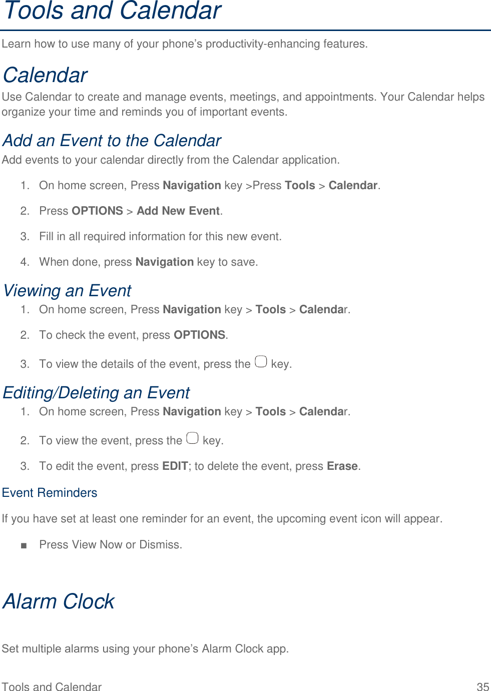 Tools and Calendar  35 Tools and Calendar Learn how to use many of your phone’s productivity-enhancing features. Calendar Use Calendar to create and manage events, meetings, and appointments. Your Calendar helps organize your time and reminds you of important events. Add an Event to the Calendar Add events to your calendar directly from the Calendar application. 1.  On home screen, Press Navigation key &gt;Press Tools &gt; Calendar. 2.  Press OPTIONS &gt; Add New Event. 3.  Fill in all required information for this new event. 4.  When done, press Navigation key to save. Viewing an Event 1.  On home screen, Press Navigation key &gt; Tools &gt; Calendar. 2.  To check the event, press OPTIONS. 3.  To view the details of the event, press the   key. Editing/Deleting an Event 1.  On home screen, Press Navigation key &gt; Tools &gt; Calendar. 2.  To view the event, press the   key. 3.  To edit the event, press EDIT; to delete the event, press Erase. Event Reminders If you have set at least one reminder for an event, the upcoming event icon will appear. ■  Press View Now or Dismiss.  Alarm Clock  Set multiple alarms using your phone’s Alarm Clock app. 