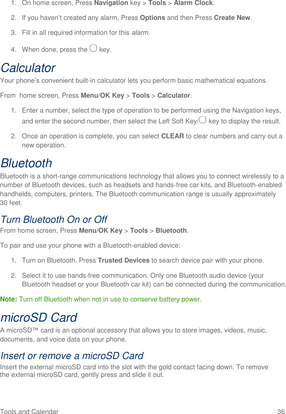 Tools and Calendar  36 1.  On home screen, Press Navigation key &gt; Tools &gt; Alarm Clock. 2.  If you haven’t created any alarm, Press Options and then Press Create New. 3.  Fill in all required information for this alarm. 4.  When done, press the   key. Calculator Your phone’s convenient built-in calculator lets you perform basic mathematical equations.  From  home screen, Press Menu/OK Key &gt; Tools &gt; Calculator. 1.  Enter a number, select the type of operation to be performed using the Navigation keys, and enter the second number, then select the Left Soft Key/  key to display the result. 2.  Once an operation is complete, you can select CLEAR to clear numbers and carry out a new operation. Bluetooth Bluetooth is a short-range communications technology that allows you to connect wirelessly to a number of Bluetooth devices, such as headsets and hands-free car kits, and Bluetooth-enabled handhelds, computers, printers. The Bluetooth communication range is usually approximately 30 feet. Turn Bluetooth On or Off From home screen, Press Menu/OK Key &gt; Tools &gt; Bluetooth. To pair and use your phone with a Bluetooth-enabled device: 1.  Turn on Bluetooth. Press Trusted Devices to search device pair with your phone. 2.  Select it to use hands-free communication. Only one Bluetooth audio device (your Bluetooth headset or your Bluetooth car kit) can be connected during the communication. Note: Turn off Bluetooth when not in use to conserve battery power. microSD Card A microSD™ card is an optional accessory that allows you to store images, videos, music, documents, and voice data on your phone. Insert or remove a microSD Card Insert the external microSD card into the slot with the gold contact facing down. To remove the external microSD card, gently press and slide it out.  