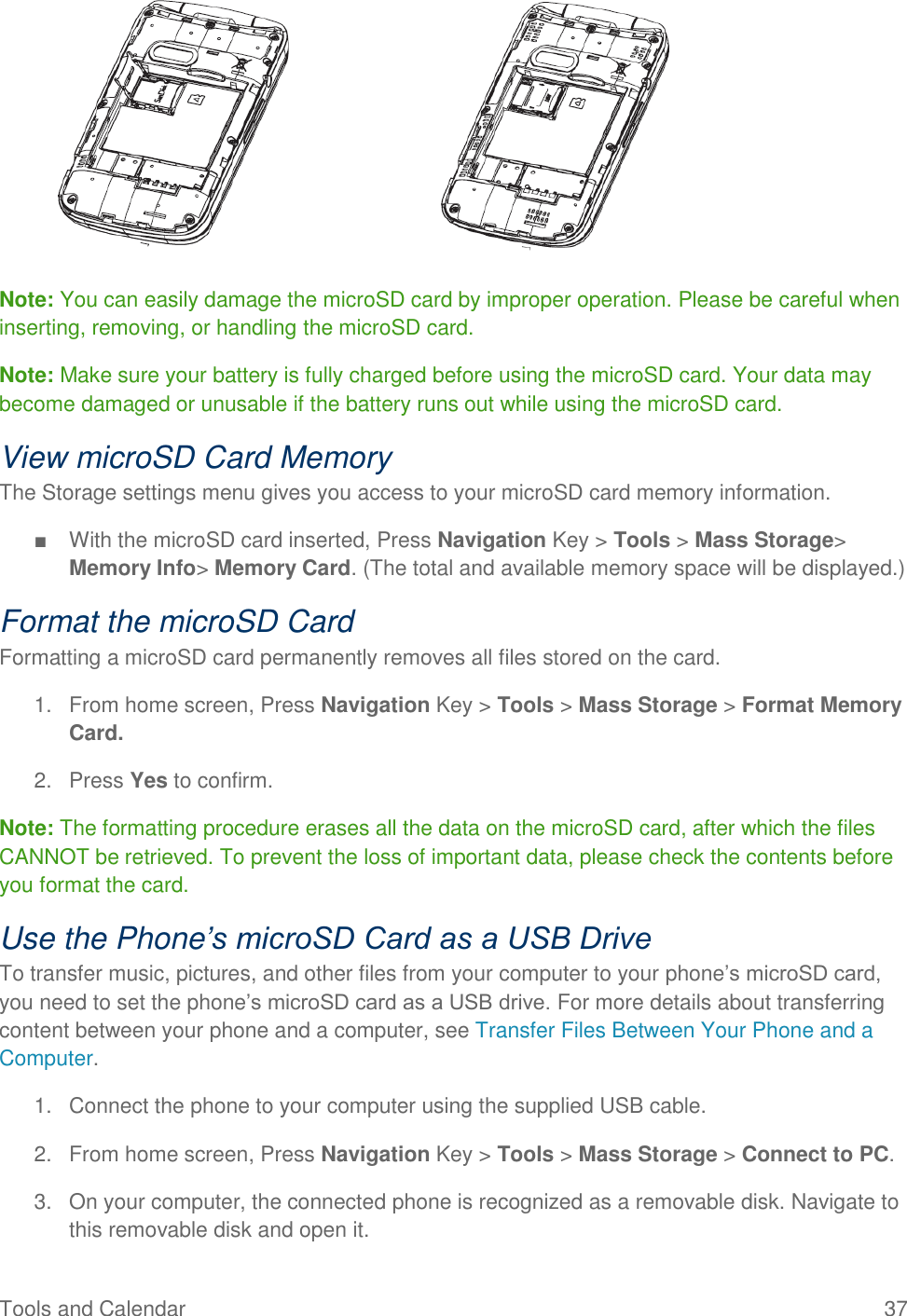 Tools and Calendar  37        Note: You can easily damage the microSD card by improper operation. Please be careful when inserting, removing, or handling the microSD card. Note: Make sure your battery is fully charged before using the microSD card. Your data may become damaged or unusable if the battery runs out while using the microSD card. View microSD Card Memory The Storage settings menu gives you access to your microSD card memory information. ■  With the microSD card inserted, Press Navigation Key &gt; Tools &gt; Mass Storage&gt; Memory Info&gt; Memory Card. (The total and available memory space will be displayed.) Format the microSD Card Formatting a microSD card permanently removes all files stored on the card. 1.  From home screen, Press Navigation Key &gt; Tools &gt; Mass Storage &gt; Format Memory Card. 2.  Press Yes to confirm. Note: The formatting procedure erases all the data on the microSD card, after which the files CANNOT be retrieved. To prevent the loss of important data, please check the contents before you format the card. Use the Phone’s microSD Card as a USB Drive To transfer music, pictures, and other files from your computer to your phone’s microSD card, you need to set the phone’s microSD card as a USB drive. For more details about transferring content between your phone and a computer, see Transfer Files Between Your Phone and a Computer. 1.  Connect the phone to your computer using the supplied USB cable. 2.  From home screen, Press Navigation Key &gt; Tools &gt; Mass Storage &gt; Connect to PC. 3.  On your computer, the connected phone is recognized as a removable disk. Navigate to this removable disk and open it. 