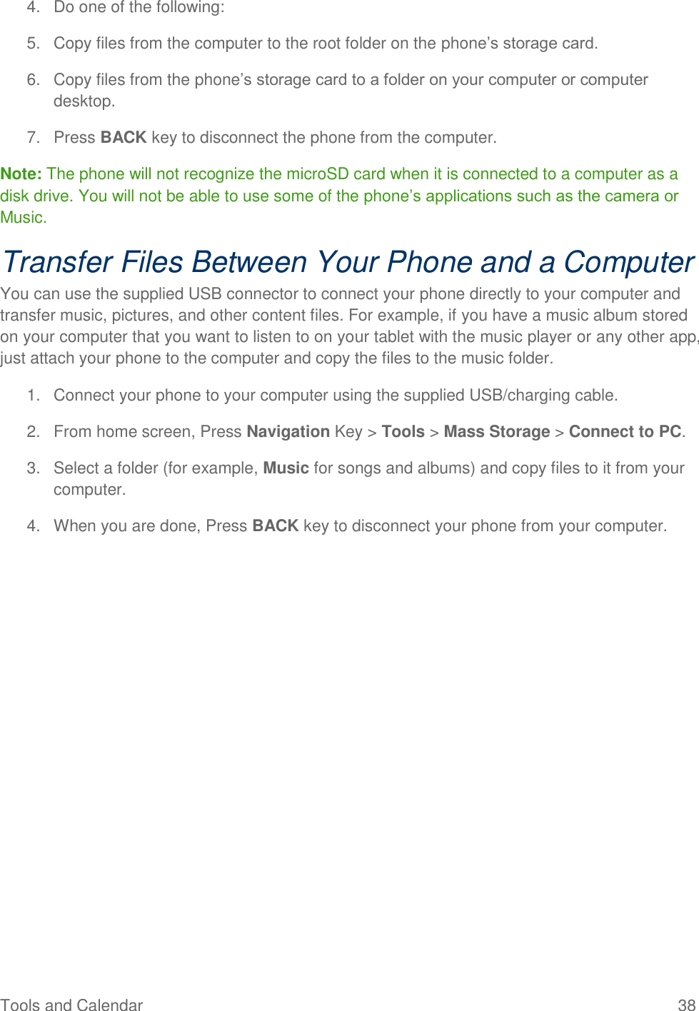 Tools and Calendar  38 4.  Do one of the following: 5.  Copy files from the computer to the root folder on the phone’s storage card. 6.  Copy files from the phone’s storage card to a folder on your computer or computer desktop. 7.  Press BACK key to disconnect the phone from the computer.  Note: The phone will not recognize the microSD card when it is connected to a computer as a disk drive. You will not be able to use some of the phone’s applications such as the camera or Music. Transfer Files Between Your Phone and a Computer You can use the supplied USB connector to connect your phone directly to your computer and transfer music, pictures, and other content files. For example, if you have a music album stored on your computer that you want to listen to on your tablet with the music player or any other app, just attach your phone to the computer and copy the files to the music folder. 1.  Connect your phone to your computer using the supplied USB/charging cable. 2.  From home screen, Press Navigation Key &gt; Tools &gt; Mass Storage &gt; Connect to PC. 3.  Select a folder (for example, Music for songs and albums) and copy files to it from your computer. 4.  When you are done, Press BACK key to disconnect your phone from your computer. 