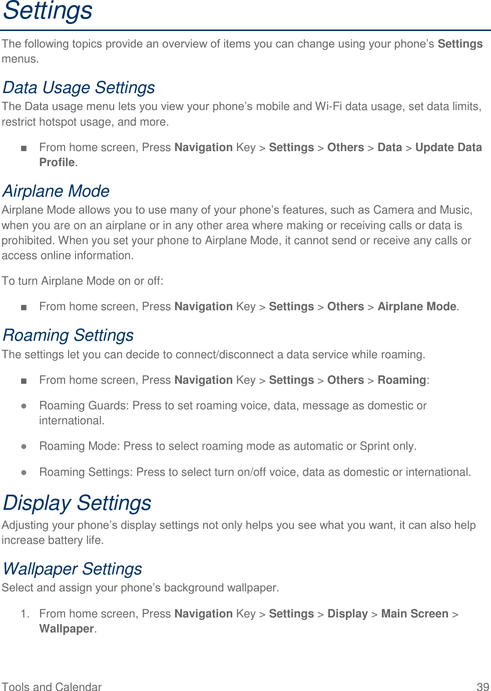 Tools and Calendar  39 Settings The following topics provide an overview of items you can change using your phone’s Settings menus. Data Usage Settings The Data usage menu lets you view your phone’s mobile and Wi-Fi data usage, set data limits, restrict hotspot usage, and more. ■  From home screen, Press Navigation Key &gt; Settings &gt; Others &gt; Data &gt; Update Data Profile. Airplane Mode Airplane Mode allows you to use many of your phone’s features, such as Camera and Music, when you are on an airplane or in any other area where making or receiving calls or data is prohibited. When you set your phone to Airplane Mode, it cannot send or receive any calls or access online information. To turn Airplane Mode on or off: ■  From home screen, Press Navigation Key &gt; Settings &gt; Others &gt; Airplane Mode. Roaming Settings The settings let you can decide to connect/disconnect a data service while roaming. ■  From home screen, Press Navigation Key &gt; Settings &gt; Others &gt; Roaming: ● Roaming Guards: Press to set roaming voice, data, message as domestic or international. ● Roaming Mode: Press to select roaming mode as automatic or Sprint only. ● Roaming Settings: Press to select turn on/off voice, data as domestic or international. Display Settings Adjusting your phone’s display settings not only helps you see what you want, it can also help increase battery life. Wallpaper Settings Select and assign your phone’s background wallpaper. 1.  From home screen, Press Navigation Key &gt; Settings &gt; Display &gt; Main Screen &gt; Wallpaper. 