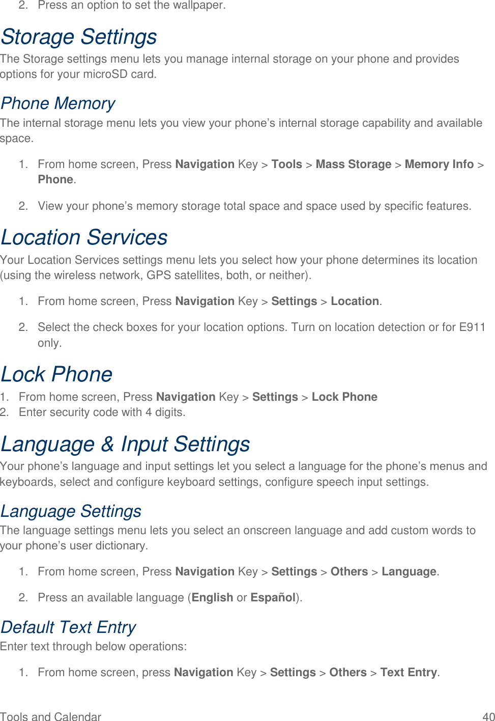 Tools and Calendar  40 2.  Press an option to set the wallpaper. Storage Settings The Storage settings menu lets you manage internal storage on your phone and provides options for your microSD card. Phone Memory The internal storage menu lets you view your phone’s internal storage capability and available space. 1.  From home screen, Press Navigation Key &gt; Tools &gt; Mass Storage &gt; Memory Info &gt; Phone. 2.  View your phone’s memory storage total space and space used by specific features. Location Services Your Location Services settings menu lets you select how your phone determines its location (using the wireless network, GPS satellites, both, or neither).  1.  From home screen, Press Navigation Key &gt; Settings &gt; Location. 2.  Select the check boxes for your location options. Turn on location detection or for E911 only. Lock Phone 1.  From home screen, Press Navigation Key &gt; Settings &gt; Lock Phone 2.  Enter security code with 4 digits. Language &amp; Input Settings Your phone’s language and input settings let you select a language for the phone’s menus and keyboards, select and configure keyboard settings, configure speech input settings. Language Settings The language settings menu lets you select an onscreen language and add custom words to your phone’s user dictionary. 1.  From home screen, Press Navigation Key &gt; Settings &gt; Others &gt; Language. 2.  Press an available language (English or Español). Default Text Entry Enter text through below operations: 1.  From home screen, press Navigation Key &gt; Settings &gt; Others &gt; Text Entry. 