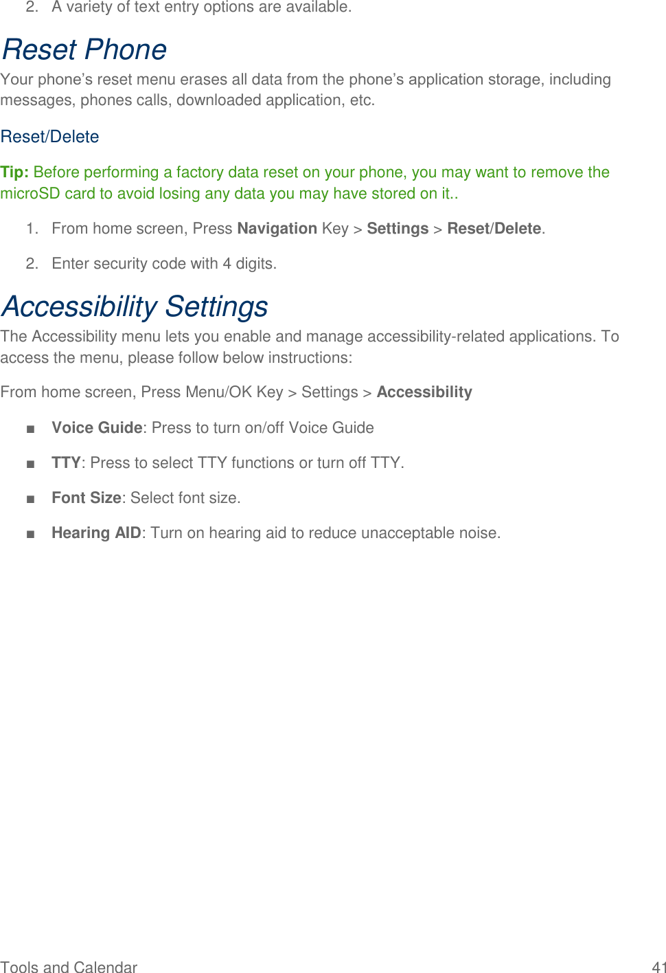 Tools and Calendar  41 2.  A variety of text entry options are available. Reset Phone Your phone’s reset menu erases all data from the phone’s application storage, including messages, phones calls, downloaded application, etc. Reset/Delete Tip: Before performing a factory data reset on your phone, you may want to remove the microSD card to avoid losing any data you may have stored on it.. 1.  From home screen, Press Navigation Key &gt; Settings &gt; Reset/Delete. 2.  Enter security code with 4 digits. Accessibility Settings The Accessibility menu lets you enable and manage accessibility-related applications. To access the menu, please follow below instructions: From home screen, Press Menu/OK Key &gt; Settings &gt; Accessibility  ■ Voice Guide: Press to turn on/off Voice Guide ■ TTY: Press to select TTY functions or turn off TTY. ■ Font Size: Select font size. ■ Hearing AID: Turn on hearing aid to reduce unacceptable noise.  