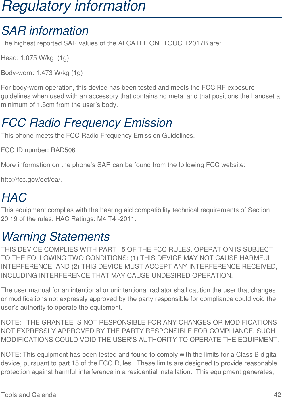 Tools and Calendar  42 Regulatory information SAR information The highest reported SAR values of the ALCATEL ONETOUCH 2017B are: Head: 1.075 W/kg  (1g) Body-worn: 1.473 W/kg (1g) For body-worn operation, this device has been tested and meets the FCC RF exposure guidelines when used with an accessory that contains no metal and that positions the handset a minimum of 1.5cm from the user’s body. FCC Radio Frequency Emission This phone meets the FCC Radio Frequency Emission Guidelines. FCC ID number: RAD506 More information on the phone’s SAR can be found from the following FCC website: http://fcc.gov/oet/ea/. HAC This equipment complies with the hearing aid compatibility technical requirements of Section 20.19 of the rules. HAC Ratings: M4 T4 -2011. Warning Statements THIS DEVICE COMPLIES WITH PART 15 OF THE FCC RULES. OPERATION IS SUBJECT TO THE FOLLOWING TWO CONDITIONS: (1) THIS DEVICE MAY NOT CAUSE HARMFUL INTERFERENCE, AND (2) THIS DEVICE MUST ACCEPT ANY INTERFERENCE RECEIVED, INCLUDING INTERFERENCE THAT MAY CAUSE UNDESIRED OPERATION. The user manual for an intentional or unintentional radiator shall caution the user that changes or modifications not expressly approved by the party responsible for compliance could void the user’s authority to operate the equipment. NOTE:   THE GRANTEE IS NOT RESPONSIBLE FOR ANY CHANGES OR MODIFICATIONS NOT EXPRESSLY APPROVED BY THE PARTY RESPONSIBLE FOR COMPLIANCE. SUCH MODIFICATIONS COULD VOID THE USER’S AUTHORITY TO OPERATE THE EQUIPMENT. NOTE: This equipment has been tested and found to comply with the limits for a Class B digital device, pursuant to part 15 of the FCC Rules.  These limits are designed to provide reasonable protection against harmful interference in a residential installation.  This equipment generates, 