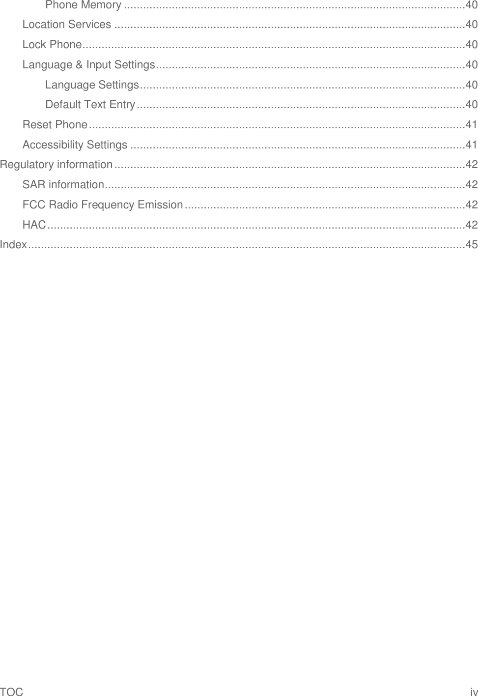 TOC  iv Phone Memory ...........................................................................................................40 Location Services ..............................................................................................................40 Lock Phone ........................................................................................................................40 Language &amp; Input Settings .................................................................................................40 Language Settings ......................................................................................................40 Default Text Entry .......................................................................................................40 Reset Phone ......................................................................................................................41 Accessibility Settings .........................................................................................................41 Regulatory information ..............................................................................................................42 SAR information .................................................................................................................42 FCC Radio Frequency Emission ........................................................................................42 HAC ...................................................................................................................................42 Index .........................................................................................................................................45 