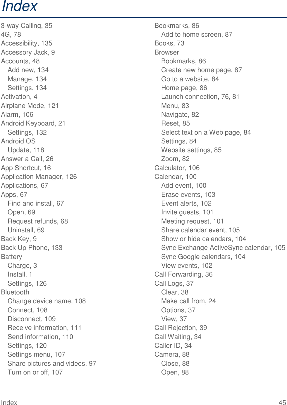 Index  45 Index 3-way Calling, 35 4G, 78 Accessibility, 135 Accessory Jack, 9 Accounts, 48 Add new, 134 Manage, 134 Settings, 134 Activation, 4 Airplane Mode, 121 Alarm, 106 Android Keyboard, 21 Settings, 132 Android OS Update, 118 Answer a Call, 26 App Shortcut, 16 Application Manager, 126 Applications, 67 Apps, 67 Find and install, 67 Open, 69 Request refunds, 68 Uninstall, 69 Back Key, 9 Back Up Phone, 133 Battery Charge, 3 Install, 1 Settings, 126 Bluetooth Change device name, 108 Connect, 108 Disconnect, 109 Receive information, 111 Send information, 110 Settings, 120 Settings menu, 107 Share pictures and videos, 97 Turn on or off, 107 Bookmarks, 86 Add to home screen, 87 Books, 73 Browser Bookmarks, 86 Create new home page, 87 Go to a website, 84 Home page, 86 Launch connection, 76, 81 Menu, 83 Navigate, 82 Reset, 85 Select text on a Web page, 84 Settings, 84 Website settings, 85 Zoom, 82 Calculator, 106 Calendar, 100 Add event, 100 Erase events, 103 Event alerts, 102 Invite guests, 101 Meeting request, 101 Share calendar event, 105 Show or hide calendars, 104 Sync Exchange ActiveSync calendar, 105 Sync Google calendars, 104 View events, 102 Call Forwarding, 36 Call Logs, 37 Clear, 38 Make call from, 24 Options, 37 View, 37 Call Rejection, 39 Call Waiting, 34 Caller ID, 34 Camera, 88 Close, 88 Open, 88 
