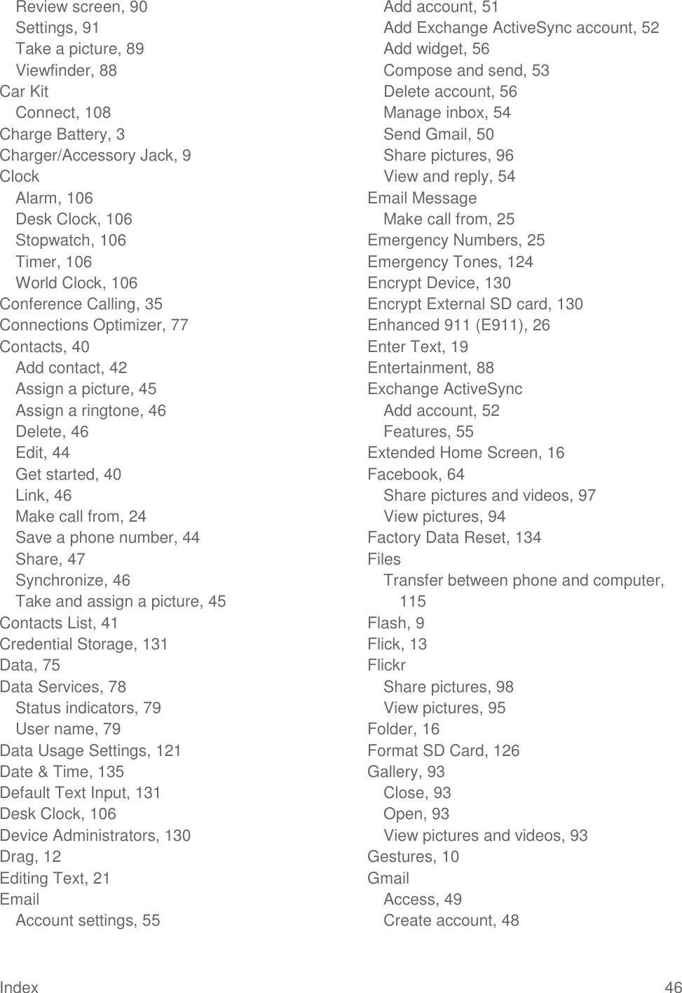 Index  46 Review screen, 90 Settings, 91 Take a picture, 89 Viewfinder, 88 Car Kit Connect, 108 Charge Battery, 3 Charger/Accessory Jack, 9 Clock Alarm, 106 Desk Clock, 106 Stopwatch, 106 Timer, 106 World Clock, 106 Conference Calling, 35 Connections Optimizer, 77 Contacts, 40 Add contact, 42 Assign a picture, 45 Assign a ringtone, 46 Delete, 46 Edit, 44 Get started, 40 Link, 46 Make call from, 24 Save a phone number, 44 Share, 47 Synchronize, 46 Take and assign a picture, 45 Contacts List, 41 Credential Storage, 131 Data, 75 Data Services, 78 Status indicators, 79 User name, 79 Data Usage Settings, 121 Date &amp; Time, 135 Default Text Input, 131 Desk Clock, 106 Device Administrators, 130 Drag, 12 Editing Text, 21 Email Account settings, 55 Add account, 51 Add Exchange ActiveSync account, 52 Add widget, 56 Compose and send, 53 Delete account, 56 Manage inbox, 54 Send Gmail, 50 Share pictures, 96 View and reply, 54 Email Message Make call from, 25 Emergency Numbers, 25 Emergency Tones, 124 Encrypt Device, 130 Encrypt External SD card, 130 Enhanced 911 (E911), 26 Enter Text, 19 Entertainment, 88 Exchange ActiveSync Add account, 52 Features, 55 Extended Home Screen, 16 Facebook, 64 Share pictures and videos, 97 View pictures, 94 Factory Data Reset, 134 Files Transfer between phone and computer, 115 Flash, 9 Flick, 13 Flickr Share pictures, 98 View pictures, 95 Folder, 16 Format SD Card, 126 Gallery, 93 Close, 93 Open, 93 View pictures and videos, 93 Gestures, 10 Gmail Access, 49 Create account, 48 