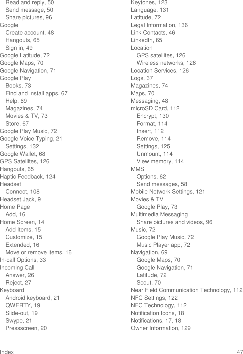 Index  47 Read and reply, 50 Send message, 50 Share pictures, 96 Google Create account, 48 Hangouts, 65 Sign in, 49 Google Latitude, 72 Google Maps, 70 Google Navigation, 71 Google Play Books, 73 Find and install apps, 67 Help, 69 Magazines, 74 Movies &amp; TV, 73 Store, 67 Google Play Music, 72 Google Voice Typing, 21 Settings, 132 Google Wallet, 68 GPS Satellites, 126 Hangouts, 65 Haptic Feedback, 124 Headset Connect, 108 Headset Jack, 9 Home Page Add, 16 Home Screen, 14 Add Items, 15 Customize, 15 Extended, 16 Move or remove items, 16 In-call Options, 33 Incoming Call Answer, 26 Reject, 27 Keyboard Android keyboard, 21 QWERTY, 19 Slide-out, 19 Swype, 21 Pressscreen, 20 Keytones, 123 Language, 131 Latitude, 72 Legal Information, 136 Link Contacts, 46 LinkedIn, 65 Location GPS satellites, 126 Wireless networks, 126 Location Services, 126 Logs, 37 Magazines, 74 Maps, 70 Messaging, 48 microSD Card, 112 Encrypt, 130 Format, 114 Insert, 112 Remove, 114 Settings, 125 Unmount, 114 View memory, 114 MMS Options, 62 Send messages, 58 Mobile Network Settings, 121 Movies &amp; TV Google Play, 73 Multimedia Messaging Share pictures and videos, 96 Music, 72 Google Play Music, 72 Music Player app, 72 Navigation, 69 Google Maps, 70 Google Navigation, 71 Latitude, 72 Scout, 70 Near Field Communication Technology, 112 NFC Settings, 122 NFC Technology, 112 Notification Icons, 18 Notifications, 17, 18 Owner Information, 129 