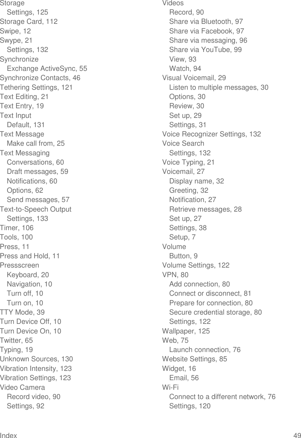 Index  49 Storage Settings, 125 Storage Card, 112 Swipe, 12 Swype, 21 Settings, 132 Synchronize Exchange ActiveSync, 55 Synchronize Contacts, 46 Tethering Settings, 121 Text Editing, 21 Text Entry, 19 Text Input Default, 131 Text Message Make call from, 25 Text Messaging Conversations, 60 Draft messages, 59 Notifications, 60 Options, 62 Send messages, 57 Text-to-Speech Output Settings, 133 Timer, 106 Tools, 100 Press, 11 Press and Hold, 11 Pressscreen Keyboard, 20 Navigation, 10 Turn off, 10 Turn on, 10 TTY Mode, 39 Turn Device Off, 10 Turn Device On, 10 Twitter, 65 Typing, 19 Unknown Sources, 130 Vibration Intensity, 123 Vibration Settings, 123 Video Camera Record video, 90 Settings, 92 Videos Record, 90 Share via Bluetooth, 97 Share via Facebook, 97 Share via messaging, 96 Share via YouTube, 99 View, 93 Watch, 94 Visual Voicemail, 29 Listen to multiple messages, 30 Options, 30 Review, 30 Set up, 29 Settings, 31 Voice Recognizer Settings, 132 Voice Search Settings, 132 Voice Typing, 21 Voicemail, 27 Display name, 32 Greeting, 32 Notification, 27 Retrieve messages, 28 Set up, 27 Settings, 38 Setup, 7 Volume Button, 9 Volume Settings, 122 VPN, 80 Add connection, 80 Connect or disconnect, 81 Prepare for connection, 80 Secure credential storage, 80 Settings, 122 Wallpaper, 125 Web, 75 Launch connection, 76 Website Settings, 85 Widget, 16 Email, 56 Wi-Fi Connect to a different network, 76 Settings, 120 