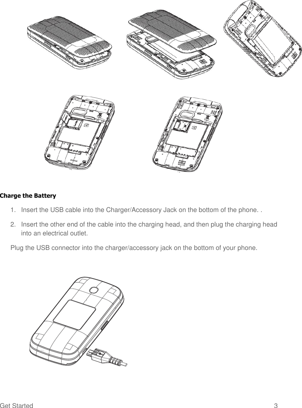 Get Started  3         Charge the Battery 1.  Insert the USB cable into the Charger/Accessory Jack on the bottom of the phone. . 2.  Insert the other end of the cable into the charging head, and then plug the charging head into an electrical outlet. Plug the USB connector into the charger/accessory jack on the bottom of your phone.   