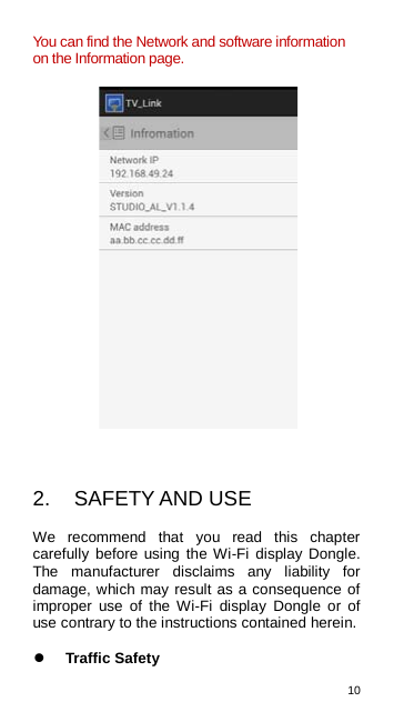 10  You can find the Network and software information on the Information page.     2. SAFETY AND USE We recommend that you read this chapter carefully before using the Wi-Fi display Dongle. The manufacturer disclaims any liability for damage, which may result as a consequence of improper use of the Wi-Fi display Dongle or of use contrary to the instructions contained herein.   Traffic Safety 