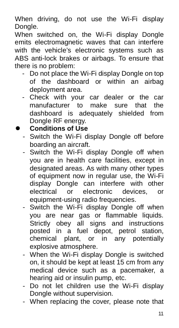 11  When driving, do not use the Wi-Fi display Dongle. When switched on, the Wi-Fi display Dongle emits electromagnetic waves that can interfere with the vehicle’s electronic systems such as ABS anti-lock brakes or airbags. To ensure that there is no problem: -  Do not place the Wi-Fi display Dongle on top of the dashboard or within an airbag deployment area. -  Check with your car dealer or the car manufacturer to make sure that the dashboard is adequately shielded from Dongle RF energy.  Conditions of Use -  Switch the Wi-Fi display Dongle off before boarding an aircraft. -  Switch the Wi-Fi display Dongle off when you are in health care facilities, except in designated areas. As with many other types of equipment now in regular use, the Wi-Fi display Dongle can interfere with other electrical or electronic devices, or equipment-using radio frequencies. -  Switch the Wi-Fi display Dongle off when you are near gas or flammable liquids. Strictly obey all signs and instructions posted in a fuel depot, petrol station, chemical plant, or in any potentially explosive atmosphere. -  When the Wi-Fi display Dongle is switched on, it should be kept at least 15 cm from any medical device such as a pacemaker, a hearing aid or insulin pump, etc.   -  Do not let children use the Wi-Fi display Dongle without supervision. -  When replacing the cover, please note that 