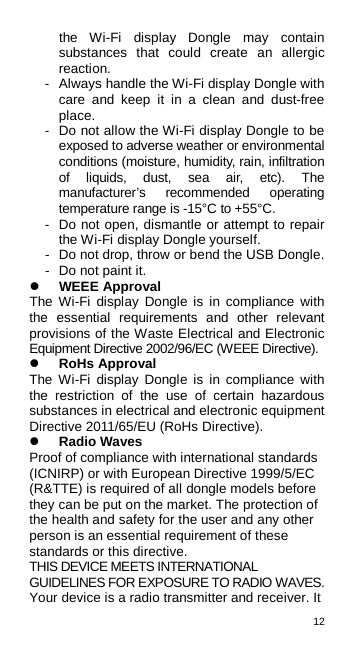 12  the  Wi-Fi display Dongle may contain substances that could create an allergic reaction. -  Always handle the Wi-Fi display Dongle with care and keep it in a clean and dust-free place. -  Do not allow the Wi-Fi display Dongle to be exposed to adverse weather or environmental conditions (moisture, humidity, rain, infiltration of liquids, dust, sea air, etc). The manufacturer’s recommended operating temperature range is -15°C to +55°C. -  Do not open, dismantle or attempt to repair the Wi-Fi display Dongle yourself. -  Do not drop, throw or bend the USB Dongle. -  Do not paint it.  WEEE Approval The Wi-Fi display Dongle is in compliance with the essential requirements and other relevant provisions of the Waste Electrical and Electronic Equipment Directive 2002/96/EC (WEEE Directive).  RoHs Approval The Wi-Fi display Dongle is in compliance with the restriction of the use of certain hazardous substances in electrical and electronic equipment Directive 2011/65/EU (RoHs Directive).  Radio Waves Proof of compliance with international standards (ICNIRP) or with European Directive 1999/5/EC (R&amp;TTE) is required of all dongle models before they can be put on the market. The protection of the health and safety for the user and any other person is an essential requirement of these standards or this directive. THIS DEVICE MEETS INTERNATIONAL GUIDELINES FOR EXPOSURE TO RADIO WAVES. Your device is a radio transmitter and receiver. It 