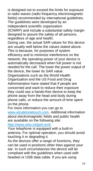 13  is designed not to exceed the limits for exposure to radio waves (radio frequency electromagnetic fields) recommended by international guidelines. The guidelines were developed by an independent scientific organization (ICNIRP) and include a substantial safety margin designed to assure the safety of all persons, regardless of age and health. During use, the actual SAR values for this device are usually well below the values stated above. This is because, for purposes of system efficiency and to minimize interference on the network, the operating power of your device is automatically decreased when full power is not needed for the call. The lower the power output of the device, the lower its SAR value. Organizations such as the World Health Organization and the US Food and Drug Administration have stated that if people are concerned and want to reduce their exposure they could use a hands-free device to keep the phone away from the head and body during phone calls, or reduce the amount of time spent on the phone. For more information you can go to www.alcatelonetouch.com. Additional information about electromagnetic fields and public health are available on the following site: http://www.who.int/peh-emf. Your telephone is equipped with a built-in antenna. For optimal operation, you should avoid touching it or degrading it. As the devices offer a range of functions, they can be used in positions other than against your ear. In such circumstances the device will be compliant with the guidelines when used with headset or USB data cable. If you are using 