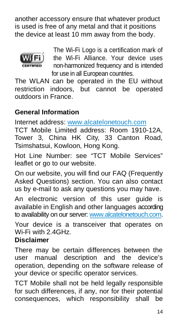 14  another accessory ensure that whatever product is used is free of any metal and that it positions the device at least 10 mm away from the body.  The Wi-Fi Logo is a certification mark of the Wi-Fi Alliance. Your device uses non-harmonized frequency and is intended for use in all European countries. The WLAN can be operated in the EU without restriction indoors, but cannot be operated outdoors in France.  General Information Internet address: www.alcatelonetouch.com   TCT Mobile Limited address: Room 1910-12A, Tower 3, China HK City, 33 Canton Road, Tsimshatsui, Kowloon, Hong Kong. Hot Line Number: see “TCT Mobile Services” leaflet or go to our website. On our website, you will find our FAQ (Frequently Asked Questions) section. You can also contact us by e-mail to ask any questions you may have. An electronic version of this user guide is available in English and other languages according to availability on our server: www.alcatelonetouch.com. Your device is a transceiver that operates on Wi-Fi with 2.4GHz. Disclaimer There may be certain differences between the user manual description and the device’s operation, depending on the software release of your device or specific operator services. TCT Mobile shall not be held legally responsible for such differences, if any, nor for their potential consequences, which responsibility shall be 