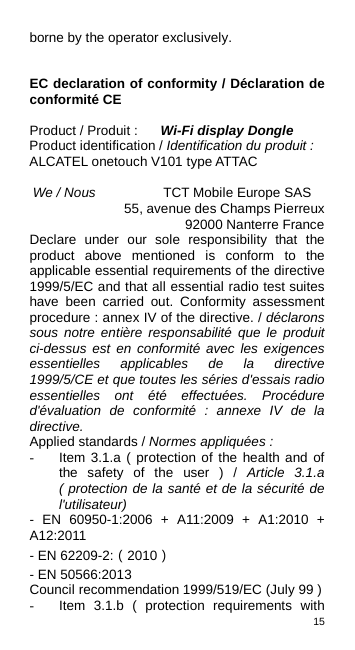 15  borne by the operator exclusively.   EC declaration of conformity / Déclaration de conformité CE  Product / Produit :  Wi-Fi display Dongle Product identification / Identification du produit : ALCATEL onetouch V101 type ATTAC  We / Nous              TCT Mobile Europe SAS               55, avenue des Champs Pierreux                        92000 Nanterre France Declare under our sole responsibility that the product above mentioned is conform to the applicable essential requirements of the directive 1999/5/EC and that all essential radio test suites have been carried out.  Conformity assessment procedure : annex IV of the directive. / déclarons sous notre entière responsabilité que le produit ci-dessus est en conformité avec les exigences essentielles applicables de la directive 1999/5/CE et que toutes les séries d&apos;essais radio essentielles ont été effectuées. Procédure d&apos;évaluation de conformité : annexe IV de la directive. Applied standards / Normes appliquées : - Item 3.1.a ( protection of the health and of the safety of the user ) / Article 3.1.a ( protection de la santé et de la sécurité de l&apos;utilisateur) -  EN 60950-1:2006 + A11:2009 + A1:2010 + A12:2011 - EN 62209-2:（2010） - EN 50566:2013 Council recommendation 1999/519/EC (July 99 ) - Item 3.1.b ( protection requirements with TCT Mobile Europe SAS - Siège social : 55 Avenue des Champs Pierreux, Immeuble Le Capitole 92000 Nanterre France SAS au capital de 23 031 072 euros - RCS Nanterre B 440 038 222 - Siret 440 038 222 000 38 APE 4652Z   