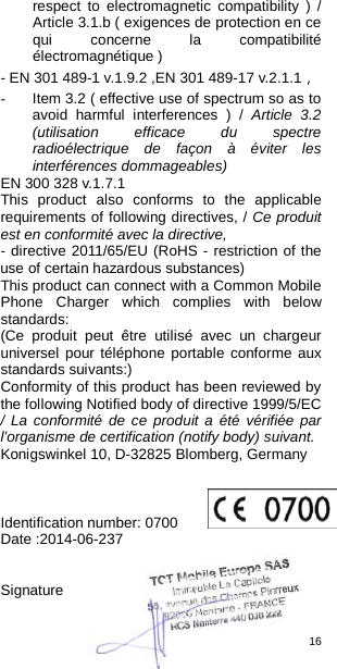 16  respect to electromagnetic compatibility ) / Article 3.1.b ( exigences de protection en ce qui concerne la compatibilité électromagnétique ) - EN 301 489-1 v.1.9.2 ,EN 301 489-17 v.2.1.1， - Item 3.2 ( effective use of spectrum so as to avoid harmful interferences ) / Article 3.2 (utilisation efficace du spectre radioélectrique de façon à éviter les interférences dommageables) EN 300 328 v.1.7.1   This product also conforms to the applicable requirements of following directives, / Ce produit est en conformité avec la directive,   - directive 2011/65/EU (RoHS - restriction of the use of certain hazardous substances)   This product can connect with a Common Mobile Phone Charger which complies with below standards: (Ce produit peut être utilisé avec un chargeur universel pour téléphone portable conforme aux standards suivants:) Conformity of this product has been reviewed by the following Notified body of directive 1999/5/EC     / La conformité de ce produit a été vérifiée par l’organisme de certification (notify body) suivant.   Konigswinkel 10, D-32825 Blomberg, Germany    Identification number: 0700          Date :2014-06-237   Signature   