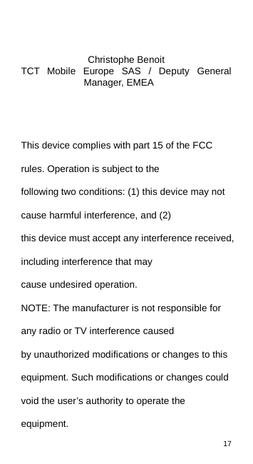 17     Christophe Benoit TCT Mobile Europe SAS / Deputy General Manager, EMEA   This device complies with part 15 of the FCC rules. Operation is subject to the following two conditions: (1) this device may not cause harmful interference, and (2) this device must accept any interference received, including interference that may cause undesired operation. NOTE: The manufacturer is not responsible for any radio or TV interference caused by unauthorized modifications or changes to this equipment. Such modifications or changes could void the user’s authority to operate the equipment. 