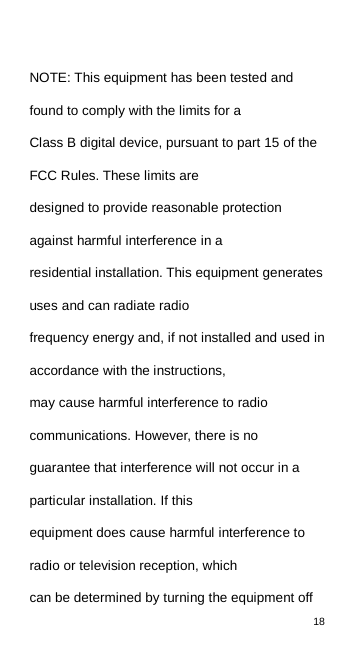18   NOTE: This equipment has been tested and found to comply with the limits for a Class B digital device, pursuant to part 15 of the FCC Rules. These limits are designed to provide reasonable protection against harmful interference in a residential installation. This equipment generates uses and can radiate radio frequency energy and, if not installed and used in accordance with the instructions, may cause harmful interference to radio communications. However, there is no guarantee that interference will not occur in a particular installation. If this equipment does cause harmful interference to radio or television reception, which can be determined by turning the equipment off 