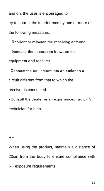 19  and on, the user is encouraged to try to correct the interference by one or more of the following measures: ‐ Reorient or relocate the receiving antenna.  ‐ Increase the separation between the equipment and receiver. ‐Connect the equipment into an outlet on a circuit different from that to which the receiver is connected. ‐Consult the dealer or an experienced radio/TV technician for help.   RF When  using the product, maintain a distance of 20cm from the body to ensure compliance with RF exposure requirements.    