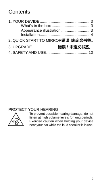 2  Contents  1. YOUR DEVIDE ............................................... 3 What’s in the box .................................... 3 Appearance illustration ........................... 3 Installation ............................................... 4 2. QUICK START TO MIRROR错误！未定义书签。 3. UPGRADE ....................... 错误！未定义书签。 4. SAFETY AND USE ....................................... 10           PROTECT YOUR HEARING To prevent possible hearing damage, do not listen at high volume levels for long periods. Exercise caution when holding your device near your ear while the loud speaker is in use.  