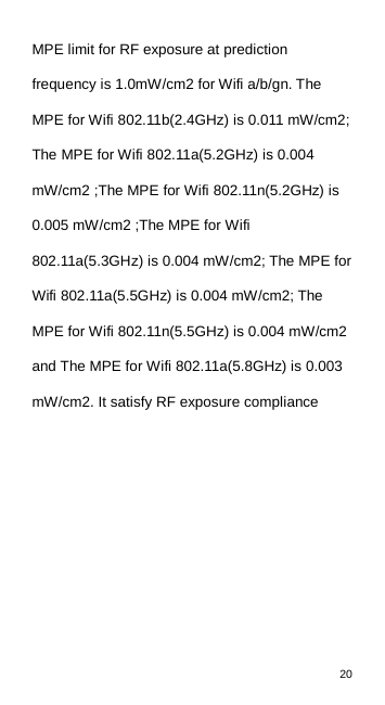 20  MPE limit for RF exposure at prediction frequency is 1.0mW/cm2 for Wifi a/b/gn. The MPE for Wifi 802.11b(2.4GHz) is 0.011 mW/cm2; The MPE for Wifi 802.11a(5.2GHz) is 0.004 mW/cm2 ;The MPE for Wifi 802.11n(5.2GHz) is 0.005 mW/cm2 ;The MPE for Wifi 802.11a(5.3GHz) is 0.004 mW/cm2; The MPE for Wifi 802.11a(5.5GHz) is 0.004 mW/cm2; The MPE for Wifi 802.11n(5.5GHz) is 0.004 mW/cm2 and The MPE for Wifi 802.11a(5.8GHz) is 0.003 mW/cm2. It satisfy RF exposure compliance     