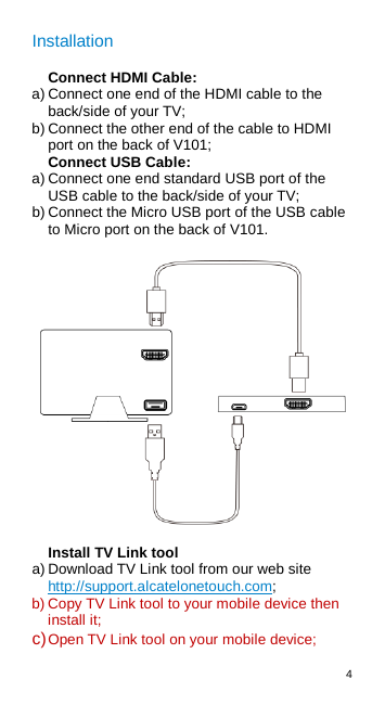 4  Installation Connect HDMI Cable: a) Connect one end of the HDMI cable to the back/side of your TV; b) Connect the other end of the cable to HDMI port on the back of V101; Connect USB Cable: a) Connect one end standard USB port of the USB cable to the back/side of your TV; b) Connect the Micro USB port of the USB cable to Micro port on the back of V101.  Install TV Link tool a) Download TV Link tool from our web site http://support.alcatelonetouch.com; b) Copy TV Link tool to your mobile device then install it; c) Open TV Link tool on your mobile device;  