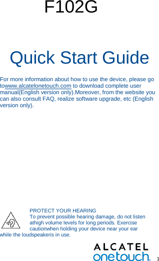   1        F102G  Quick Start Guide For more information about how to use the device, please go towww.alcatelonetouch.com to download complete user manual(English version only).Moreover, from the website you can also consult FAQ, realize software upgrade, etc (English version only).   This product meets applicablenational SAR limits of 2.0 W/kg. When carrying the product or usingit whileworn on your body, eitheruse an approved accessory such asa holster or otherwise maintain a distance of 15 mm from the body toensure compliance with RF exposurerequirements. Note that the productmay be transmitting even if you arenot making a phone call. PROTECT YOUR HEARING To prevent possible hearing damage, do not listen athigh volume levels for long periods. Exercise cautionwhen holding your device near your ear while the loudspeakeris in use. 