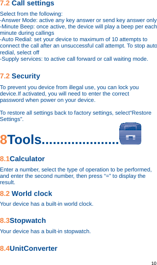   10   7.2 Call settings Select from the following: -Answer Mode: active any key answer or send key answer only -Minute Beep: once active, the device will play a beep per each minute during callings -Auto Redial: set your device to maximum of 10 attempts to connect the call after an unsuccessful call attempt. To stop auto redial, select off -Supply services: to active call forward or call waiting mode.  7.2 Security To prevent you device from illegal use, you can lock you device.If activated, you will need to enter the correct   password when power on your device.  To restore all settings back to factory settings, select“Restore   Settings”. 8Tools.....................  8.1Calculator Enter a number, select the type of operation to be performed, and enter the second number, then press “=” to display the result. 8.2 World clock Your device has a built-in world clock.  8.3Stopwatch Your device has a built-in stopwatch.  8.4UnitConverter 