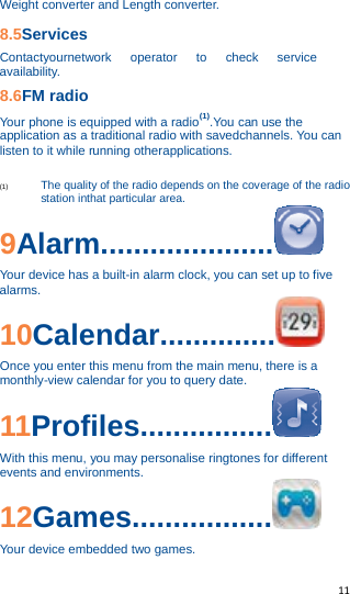   11   Weight converter and Length converter. 8.5Services Contactyournetwork operator to check service availability. 8.6FM radio Your phone is equipped with a radio(1).You can use the application as a traditional radio with savedchannels. You can listen to it while running otherapplications.  (1) The quality of the radio depends on the coverage of the radio station inthat particular area. 9Alarm.....................  Your device has a built-in alarm clock, you can set up to five alarms. 10Calendar..............  Once you enter this menu from the main menu, there is a monthly-view calendar for you to query date. 11Profiles................  With this menu, you may personalise ringtones for different events and environments. 12Games.................  Your device embedded two games. 