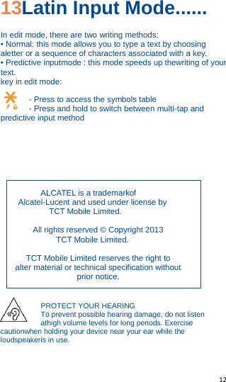   12   13Latin Input Mode...... In edit mode, there are two writing methods: • Normal: this mode allows you to type a text by choosing aletter or a sequence of characters associated with a key. • Predictive inputmode : this mode speeds up thewriting of your text. key in edit mode:  - Press to access the symbols table - Press and hold to switch between multi-tap and predictive input method        ALCATEL is a trademarkof Alcatel-Lucent and used under license by TCT Mobile Limited.  All rights reserved © Copyright 2013 TCT Mobile Limited.  TCT Mobile Limited reserves the right to alter material or technical specification without prior notice.  PROTECT YOUR HEARING To prevent possible hearing damage, do not listen athigh volume levels for long periods. Exercise cautionwhen holding your device near your ear while the loudspeakeris in use. 