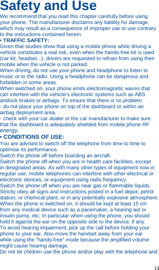   13   Safety and Use We recommend that you read this chapter carefully before using your phone. The manufacturer disclaims any liability for damage, which may result as a consequence of improper use or use contrary to the instructions contained herein. • TRAFFIC SAFETY: Given that studies show that using a mobile phone while driving a vehicle constitutes a real risk, even when the hands-free kit is used (car kit, headset...), drivers are requested to refrain from using their mobile when the vehicle is not parked. When driving, do not use your phone and headphone to listen to music or to the radio. Using a headphone can be dangerous and forbidden in some areas. When switched on, your phone emits electromagnetic waves that can interfere with the vehicle’s electronic systems such as ABS antilock brakes or airbags. To ensure that there is no problem: - do not place your phone on top of the dashboard or within an airbag deployment area, - check with your car dealer or the car manufacturer to make sure that the dashboard is adequately shielded from mobile phone RF energy. • CONDITIONS OF USE: You are advised to switch off the telephone from time to time to optimise its performance. Switch the phone off before boarding an aircraft. Switch the phone off when you are in health care facilities, except in designated areas. As with many other types of equipment now in regular use, mobile telephones can interfere with other electrical or electronic devices, or equipment using radio frequency. Switch the phone off when you are near gas or flammable liquids. Strictly obey all signs and instructions posted in a fuel depot, petrol station, or chemical plant, or in any potentially explosive atmosphere. When the phone is switched on, it should be kept at least 15 cm from any medical device such as a pacemaker, a hearing aid or insulin pump, etc. In particular when using the phone, you should hold it against the ear on the opposite side to the device, if any. To avoid hearing impairment, pick up the call before holding your phone to your ear. Also move the handset away from your ear while using the “hands-free” mode because the amplified volume might cause hearing damage. Do not let children use the phone and/or play with the telephone and 