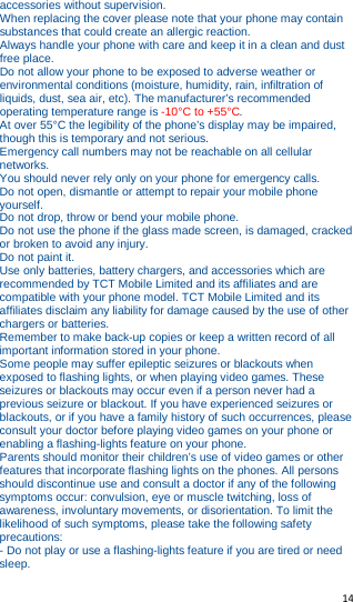   14   accessories without supervision. When replacing the cover please note that your phone may contain substances that could create an allergic reaction. Always handle your phone with care and keep it in a clean and dust free place. Do not allow your phone to be exposed to adverse weather or environmental conditions (moisture, humidity, rain, infiltration of liquids, dust, sea air, etc). The manufacturer’s recommended operating temperature range is -10°C to +55°C. At over 55°C the legibility of the phone’s display may be impaired, though this is temporary and not serious. Emergency call numbers may not be reachable on all cellular networks. You should never rely only on your phone for emergency calls. Do not open, dismantle or attempt to repair your mobile phone yourself. Do not drop, throw or bend your mobile phone. Do not use the phone if the glass made screen, is damaged, cracked or broken to avoid any injury. Do not paint it. Use only batteries, battery chargers, and accessories which are recommended by TCT Mobile Limited and its affiliates and are compatible with your phone model. TCT Mobile Limited and its affiliates disclaim any liability for damage caused by the use of other chargers or batteries. Remember to make back-up copies or keep a written record of all important information stored in your phone. Some people may suffer epileptic seizures or blackouts when exposed to flashing lights, or when playing video games. These seizures or blackouts may occur even if a person never had a previous seizure or blackout. If you have experienced seizures or blackouts, or if you have a family history of such occurrences, please consult your doctor before playing video games on your phone or enabling a flashing-lights feature on your phone. Parents should monitor their children’s use of video games or other features that incorporate flashing lights on the phones. All persons should discontinue use and consult a doctor if any of the following symptoms occur: convulsion, eye or muscle twitching, loss of awareness, involuntary movements, or disorientation. To limit the likelihood of such symptoms, please take the following safety precautions: - Do not play or use a flashing-lights feature if you are tired or need sleep. 