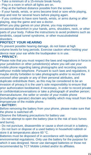   15   - Take a minimum of a 15-minute break hourly. - Play in a room in which all lights are on. - Play at the farthest distance possible from the screen. - If your hands, wrists, or arms become tired or sore while playing, stop and rest for several hours before playing again. - If you continue to have sore hands, wrists, or arms during or after playing, stop the game and see a doctor. When you play games on your phone, you may experience occasional discomfort in your hands, arms, shoulders, neck, or other parts of your body. Follow the instructions to avoid problems such as tendinitis, carpal tunnel syndrome, or other musculoskeletal disorders. PROTECT YOUR HEARING To prevent possible hearing damage, do not listen at high volume levels for long periods. Exercise caution when holding your device near your ear while the loudspeaker is in use. • PRIVACY: Please note that you must respect the laws and regulations in force in your jurisdiction or other jurisdiction(s) where you will use your mobile phone regarding taking photographs and recording sounds withyour mobile telephone. Pursuant to such laws and regulations, it maybe strictly forbidden to take photographs and/or to record the voicesof other people or any of their personal attributes, and duplicate ordistribute them, as this may be considered to be an invasion of privacy.It is the user&apos;s sole responsibility to ensure that prior authorization beobtained, if necessary, in order to record private or confidentialconversations or take a photograph of another person; themanufacturer, the seller or vendor of your mobile phone (includingthe operator) disclaim any liability which may result from the improperuse of the mobile phone. • BATTERY: Before removing the battery from your phone, please make sure that the phone is switched off. Observe the following precautions for battery use: - Do not attempt to open the battery (due to the risk of toxic fumes and burns). - Do not puncture, disassemble or cause a short-circuit in a battery, - Do not burn or dispose of a used battery in household rubbish or store it at temperatures above 60 °C. Batteries must be disposed of in accordance with locally applicable environmental regulations. Only use the battery for the purpose for which it was designed. Never use damaged batteries or those not recommended by TCT Mobile Limited and/or its affiliates. 