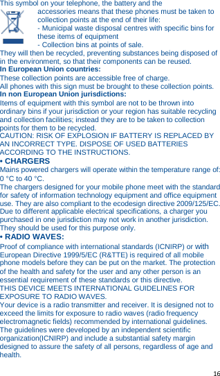   16   This symbol on your telephone, the battery and the accessories means that these phones must be taken to collection points at the end of their life: - Municipal waste disposal centres with specific bins for these items of equipment - Collection bins at points of sale. They will then be recycled, preventing substances being disposed of in the environment, so that their components can be reused. In European Union countries: These collection points are accessible free of charge. All phones with this sign must be brought to these collection points. In non European Union jurisdictions: Items of equipment with this symbol are not to be thrown into ordinary bins if your jurisdiction or your region has suitable recycling and collection facilities; instead they are to be taken to collection points for them to be recycled. CAUTION: RISK OF EXPLOSION IF BATTERY IS REPLACED BY AN INCORRECT TYPE. DISPOSE OF USED BATTERIES ACCORDING TO THE INSTRUCTIONS. • CHARGERS Mains powered chargers will operate within the temperature range of: 0 °C to 40 °C. The chargers designed for your mobile phone meet with the standard for safety of information technology equipment and office equipment use. They are also compliant to the ecodesign directive 2009/125/EC. Due to different applicable electrical specifications, a charger you purchased in one jurisdiction may not work in another jurisdiction. They should be used for this purpose only. • RADIO WAVES: Proof of compliance with international standards (ICNIRP) or with European Directive 1999/5/EC (R&amp;TTE) is required of all mobile phone models before they can be put on the market. The protection of the health and safety for the user and any other person is an essential requirement of these standards or this directive. THIS DEVICE MEETS INTERNATIONAL GUIDELINES FOR EXPOSURE TO RADIO WAVES. Your device is a radio transmitter and receiver. It is designed not to exceed the limits for exposure to radio waves (radio frequency electromagnetic fields) recommended by international guidelines. The guidelines were developed by an independent scientific organization(ICNIRP) and include a substantial safety margin designed to assure the safety of all persons, regardless of age and health. 